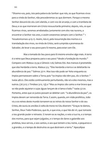 161
“Dizemo-vos, pois, isto pela palavra do Senhor: que nós, os que ficarmos vivos
para a vinda do Senhor, não precederemos os que dormem. Porque o mesmo
Senhor descerá do céu com alarido, e com voz de arcanjo, e com a trombeta de
Deus; e os que morreram em Cristo ressuscitarão primeiro; depois, nós, os que
ficarmos vivos, seremos arrebatados juntamente com eles nas nuvens, a
encontrar o Senhor nos ares, e assim estaremos sempre com o Senhor.” 1
Tessalonicenses 4:15-17. Assim, isto é, pela ressurreição dos mortos e a
transladação dos vivos, na vinda de Cristo, será cumprida a promessa do
Salvador, de levar o seu povo para Si mesmo, para estar com Ele.
Mas a tomada do Seu povo para Si mesmo envolve algo mais. A terra
é o reino que Deus preparou para o seu povo “desde a fundação do mundo.”
Compare com Mateus 25:34 e Gênesis 1:26; Salmos 8:6. Aos mansos é prometido
que eles herdarão a terra. Mateus 5:5. “Eles herdarão a terra e se deleitarão na
abund}ncia de paz.” Salmos 37:11. Mas isso não pode ser feito enquanto os
ímpios permanecem sobre a Terra; pois “os ímpios não têm paz, diz o Senhor.”
Isaías 48:22. Eles estão continuamente perturbando, não só a eles mesmos, mas a
outros. (Jó 3:17; 2 Timóteo 3:12, 13); e “Mas os ímpios são como o mar bravo que
se n~o pode aquietar e cujas |guas lançam de si lama e lodo.” Isaías 57:20.
Portanto, antes que os justos possam se deleitar com “a abundância da paz”, os
ímpios devem ser removido da Terra. E assim, quando, em visão profética, João
viu a os reinos deste mundo tornarem-se os reinos do nosso Senhor e do seu
Cristo, ele ouviu os anciãos à volta do trono no Céu dizerem: “Graças te damos,
Senhor, Deus Todo-Poderoso, que és, e que eras, e que hás de vir, que tomaste
o teu grande poder e reinaste. E iraram-se as nações, e veio a tua ira, e o tempo
dos mortos, para que sejam julgados, e o tempo de dares o galardão aos
profetas, teus servos, e aos santos, e aos que temem o teu nome, a pequenos e
a grandes, e o tempo de destruíres os que destroem a terra.” Apocalipse
 
