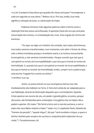 162
11:17,18. O próprio Cristo disse que quando Ele viesse seria para “recompensar a
cada um segundo as suas obras.” Mateus 16:27. Por isso, então, Sua vinda
significa a salvação do justo, e a destruição do ímpio.
Podemos fornecer mais algumas palavras sobre a forma como a
redenção final dos justos será efetuada. O apóstolo Paulo diz-nos que será pela
ressurreição dos mortos, e a transladação dos vivos. Para a igreja de Corinto ele
escreveu:
“Eis aqui vos digo um mistério: Na verdade, nem todos dormiremos,
mas todos seremos transformados, num momento, num abrir e fechar de olhos,
ante a última trombeta; porque a trombeta soará, e os mortos ressuscitarão
incorruptíveis, e nós seremos transformados. Porque convém que isto que é
corruptível se revista da incorruptibilidade e que isto que é mortal se revista da
imortalidade. E, quando isto que é corruptível se revestir da incorruptibilidade, e
isto que é mortal se revestir da imortalidade, então, cumprir-se-á a palavra que
est| escrita: Tragada foi a morte na vitória.”
1 Coríntios 15:51-54.
Assim, os justos entram na sua recompensa eterna; mas não
imediatamente eles habitam na Terra. A Terra tem ainda de ser adaptada para a
sua habitação, através da destruição daqueles que a corromperam. Quando
Cristo aparece nas nuvens de céu, em poder e grande glória, os justos, porque
são justos, são fortalecidos para contemplar a Sua glória; mas os ímpios não a
podem suportar. Diz Isaías: “Ele ferirá a terra com a vara da sua boca, e com o
sopro dos seus lábios matar| o ímpio.” Isaías 11:4. E o apóstolo Paulo, falando do
“homem do pecado”, “aquele iníquo”, diz que “será revelado o iníquo, a quem o
Senhor desfará pelo assopro da sua boca e aniquilará pelo esplendor da sua
vinda.” 2 Tessalonicenses 2:8.
 