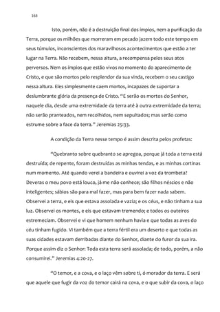 163
Isto, porém, não é a destruição final dos ímpios, nem a purificação da
Terra, porque os milhões que morreram em pecado jazem todo este tempo em
seus túmulos, inconscientes dos maravilhosos acontecimentos que estão a ter
lugar na Terra. Não recebem, nessa altura, a recompensa pelos seus atos
perversos. Nem os ímpios que estão vivos no momento do aparecimento de
Cristo, e que são mortos pelo resplendor da sua vinda, recebem o seu castigo
nessa altura. Eles simplesmente caem mortos, incapazes de suportar a
deslumbrante glória da presença de Cristo. “E serão os mortos do Senhor,
naquele dia, desde uma extremidade da terra até à outra extremidade da terra;
não serão pranteados, nem recolhidos, nem sepultados; mas serão como
estrume sobre a face da terra.” Jeremias 25:33.
A condição da Terra nesse tempo é assim descrita pelos profetas:
“Quebranto sobre quebranto se apregoa, porque já toda a terra está
destruída; de repente, foram destruídas as minhas tendas, e as minhas cortinas
num momento. Até quando verei a bandeira e ouvirei a voz da trombeta?
Deveras o meu povo está louco, já me não conhece; são filhos néscios e não
inteligentes; sábios são para mal fazer, mas para bem fazer nada sabem.
Observei a terra, e eis que estava assolada e vazia; e os céus, e não tinham a sua
luz. Observei os montes, e eis que estavam tremendo; e todos os outeiros
estremeciam. Observei e vi que homem nenhum havia e que todas as aves do
céu tinham fugido. Vi também que a terra fértil era um deserto e que todas as
suas cidades estavam derribadas diante do Senhor, diante do furor da sua ira.
Porque assim diz o Senhor: Toda esta terra será assolada; de todo, porém, a não
consumirei.” Jeremias 4:20-27.
“O temor, e a cova, e o laço vêm sobre ti, ó morador da terra. E será
que aquele que fugir da voz do temor cairá na cova, e o que subir da cova, o laço
 