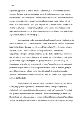 164
o prenderá; porque as janelas do alto se abriram, e os fundamentos da terra
tremem. De todo será quebrantada a terra, de todo se romperá e de todo se
moverá a terra. De todo vacilará a terra como o ébrio e será movida e removida
como a choça de noite; e a sua transgressão se agravará sobre ela, e cairá e
nunca mais se levantará. E será que, naquele dia, o Senhor visitará os exércitos
do alto na altura e os reis da terra, sobre a terra. E serão amontoados como
presos em uma masmorra, e serão encerrados em um cárcere, e serão visitados
depois de muitos dias.” Isaías 24:17-22.
A terra estará então no seu estado caótico original; no estado descrito
como “o abismo” ou a “face do abismo.” Sobre este escuro, sombrio e desolado
lugar, Satanás será deixado por mil anos. Diz o profeta: “E vi descer do céu um
anjo que tinha a chave do abismo e uma grande cadeia na sua mão.
Ele prendeu o dragão, a antiga serpente, que é o diabo e Satanás, e amarrou-o
por mil anos. E lançou-o no abismo, e ali o encerrou, e pôs selo sobre ele, para
que mais não engane as nações, até que os mil anos se acabem. E depois
importa que seja solto por um pouco de tempo.” Apocalipse 20:1-3. Incapaz de
praticar qualquer uma das suas decepções infernais sobre os homens, porque
não há homens vivos sobre a terra, ele está mais efetivamente amarrado.
Nenhum condenado humano numa solitária e escura cela foi mais seguramente
privado de liberdade.
Durante esses mil anos, os justos estarão no Céu, empenhados com
Cristo, ao julgar os anjos caídos e os homens ímpios. Ver Apocalipse 20:4; 1
Coríntios 6:1-3. Esse período de mil anos compreende os “muitos dias”, no final
dos quais os ímpios devem “ser visitados.” No final desse tempo, Satanás será
libertado da sua prisão, porque os ímpios serão então ressuscitados (Apocalipse
20:5), e ele terá oportunidade de praticar durante um pequeno espaço de tempo
 