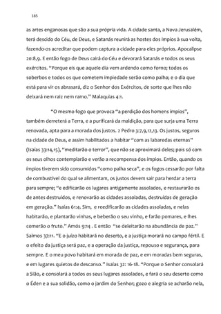 165
as artes enganosas que são a sua própria vida. A cidade santa, a Nova Jerusalém,
terá descido do Céu, de Deus, e Satanás reunirá as hostes dos ímpios à sua volta,
fazendo-os acreditar que podem captura a cidade para eles próprios. Apocalipse
20:8,9. E então fogo de Deus cairá do Céu e devorará Satanás e todos os seus
exércitos. “Porque eis que aquele dia vem ardendo como forno; todos os
soberbos e todos os que cometem impiedade serão como palha; e o dia que
está para vir os abrasará, diz o Senhor dos Exércitos, de sorte que lhes não
deixará nem raiz nem ramo.” Malaquias 4:1.
“O mesmo fogo que provoca “a perdição dos homens ímpios”,
também derreterá a Terra, e a purificará da maldição, para que surja uma Terra
renovada, apta para a morada dos justos. 2 Pedro 3:7,9,12,13. Os justos, seguros
na cidade de Deus, e assim habilitados a habitar “com as labaredas eternas”
(Isaías 33:14,15), “meditarão o terror”, que não se aproximará deles; pois só com
os seus olhos contemplarão e verão a recompensa dos ímpios. Então, quando os
ímpios tiverem sido consumidos “como palha seca”, e os fogos cessarão por falta
de combustível do qual se alimentam, os justos devem sair para herdar a terra
para sempre; “e edificarão os lugares antigamente assolados, e restaurarão os
de antes destruídos, e renovarão as cidades assoladas, destruídas de geração
em geraç~o.” Isaías 61:4. Sim, e reedificarão as cidades assoladas, e nelas
habitarão, e plantarão vinhas, e beberão o seu vinho, e farão pomares, e lhes
comerão o fruto.” Amós 9:14 . E ent~o “se deleitarão na abundância de paz.”
Salmos 37:11. “E o juízo habitar| no deserto, e a justiça morar| no campo fértil. E
o efeito da justiça será paz, e a operação da justiça, repouso e segurança, para
sempre. E o meu povo habitará em morada de paz, e em moradas bem seguras,
e em lugares quietos de descanso.” Isaías 32: 16-18. “Porque o Senhor consolar|
a Sião, e consolará a todos os seus lugares assolados, e fará o seu deserto como
o Éden e a sua solidão, como o jardim do Senhor; gozo e alegria se acharão nela,
 