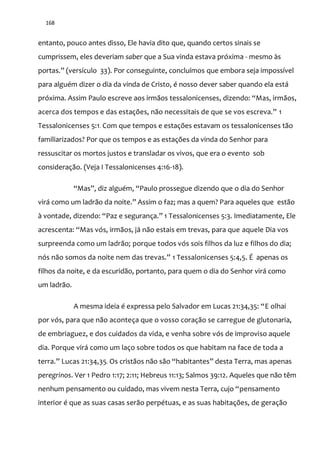 168
entanto, pouco antes disso, Ele havia dito que, quando certos sinais se
cumprissem, eles deveriam saber que a Sua vinda estava próxima - mesmo às
portas.” (versículo 33). Por conseguinte, concluímos que embora seja impossível
para alguém dizer o dia da vinda de Cristo, é nosso dever saber quando ela está
próxima. Assim Paulo escreve aos irmãos tessalonicenses, dizendo: “Mas, irmãos,
acerca dos tempos e das estações, n~o necessitais de que se vos escreva.” 1
Tessalonicenses 5:1. Com que tempos e estações estavam os tessalonicenses tão
familiarizados? Por que os tempos e as estações da vinda do Senhor para
ressuscitar os mortos justos e transladar os vivos, que era o evento sob
consideração. (Veja I Tessalonicenses 4:16-18).
“Mas”, diz alguém, “Paulo prossegue dizendo que o dia do Senhor
virá como um ladrão da noite.” Assim o faz; mas a quem? Para aqueles que estão
{ vontade, dizendo: “Paz e segurança.” 1 Tessalonicenses 5:3. Imediatamente, Ele
acrescenta: “Mas vós, irmãos, já não estais em trevas, para que aquele Dia vos
surpreenda como um ladrão; porque todos vós sois filhos da luz e filhos do dia;
nós n~o somos da noite nem das trevas.” 1 Tessalonicenses 5:4,5. É apenas os
filhos da noite, e da escuridão, portanto, para quem o dia do Senhor virá como
um ladrão.
A mesma ideia é expressa pelo Salvador em Lucas 21:34,35: “E olhai
por vós, para que não aconteça que o vosso coração se carregue de glutonaria,
de embriaguez, e dos cuidados da vida, e venha sobre vós de improviso aquele
dia. Porque virá como um laço sobre todos os que habitam na face de toda a
terra.” Lucas 21:34,35. Os crist~os n~o s~o “habitantes” desta Terra, mas apenas
peregrinos. Ver 1 Pedro 1:17; 2:11; Hebreus 11:13; Salmos 39:12. Aqueles que não têm
nenhum pensamento ou cuidado, mas vivem nesta Terra, cujo “pensamento
interior é que as suas casas serão perpétuas, e as suas habitações, de geração
 