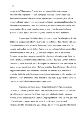 169
em geração” (Salmos 49:11), serão imersos nos cuidados desta vida, e
naturalmente surpreendidos com a chegada do dia do Senhor. Mas nosso
Salvador ensina muito claramente que aqueles que prestam atenção e não se
tornam sobrecarregados com excessos, embriaguez, e preocupações desta vida,
não serão surpreendidos como por um ladrão, quando o dia do Senhor vier. Por
conseguinte, não só nos é garantido esperar pela vinda do nosso Senhor, e
estudar os sinais de Sua aproximação, mas estamos no dever de fazê-lo.
O sonho que foi dado a Nabucodonosor, e que Daniel explicou, foi-lhe
dado para que pudesse saber “o que há de ser no fim dos dias.” Daniel 2:28. E no
nosso breve estudo das profecias do livro de Daniel, vimos que todos elas são
marcos, indicando a tempo do fim. Assim, pelo segundo capítulo somos trazidos
definitivamente ao ano 476 d. C., a época da completa divisão do Império
Romano; e a próxima coisa mencionada é a criação do reino eterno de Deus. No
sétimo capítulo, somos trazidos ainda mais próximos do dia do Senhor, do fim da
supremacia papal, em 1798; e o próximo grande acontecimento é o momento em
que os santos possuirão o reino. Não há uma cadeia de profecia que não culmine
na gloriosa vinda do nosso Senhor e Salvador Jesus Cristo. Mas de todas as
profecias da Bíblia, o vigésimo quarto capítulo de Mateus dá as informações mais
definitivas sobre o tempo da vinda do Senhor. Vejamos o que podemos aprender
com ela, com referência a esse evento importante.
Repare na pergunta que os discípulos fizeram: “Dize-nos quando
ser~o essas coisas e que sinal haver| da tua vinda e do fim do mundo?” Mateus
24:3. Não perguntaram se Ele viria de novo, pois não havia dúvidas nas suas
mentes quanto a esse assunto. Eles não Lhe perguntaram como Ele viria, pois não
tinham ideia de qualquer outra forma de vir, a não ser a vinda pessoal.
Perguntaram-Lhe simplesmente qual o tempo de um evento que eles não tinham
 