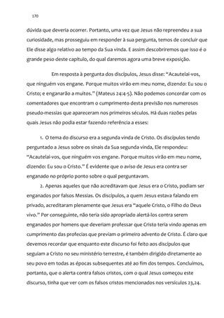 170
dúvida que deveria ocorrer. Portanto, uma vez que Jesus não repreendeu a sua
curiosidade, mas prosseguiu em responder à sua pergunta, temos de concluir que
Ele disse algo relativo ao tempo da Sua vinda. E assim descobriremos que isso é o
grande peso deste capítulo, do qual daremos agora uma breve exposição.
Em resposta { pergunta dos discípulos, Jesus disse: “Acautelai-vos,
que ninguém vos engane. Porque muitos virão em meu nome, dizendo: Eu sou o
Cristo; e enganar~o a muitos.” (Mateus 24:4-5). Não podemos concordar com os
comentadores que encontram o cumprimento desta previsão nos numerosos
pseudo-messias que apareceram nos primeiros séculos. Há duas razões pelas
quais Jesus não podia estar fazendo referência a esses:
1. O tema do discurso era a segunda vinda de Cristo. Os discípulos tendo
perguntado a Jesus sobre os sinais da Sua segunda vinda, Ele respondeu:
“Acautelai-vos, que ninguém vos engane. Porque muitos virão em meu nome,
dizendo: Eu sou o Cristo.” É evidente que o aviso de Jesus era contra ser
enganado no próprio ponto sobre o qual perguntavam.
2. Apenas aqueles que não acreditavam que Jesus era o Cristo, podiam ser
enganados por falsos Messias. Os discípulos, a quem Jesus estava falando em
privado, acreditaram plenamente que Jesus era “aquele Cristo, o Filho do Deus
vivo.” Por conseguinte, não teria sido apropriado alertá-los contra serem
enganados por homens que deveriam professar que Cristo teria vindo apenas em
cumprimento das profecias que previam o primeiro advento de Cristo. É claro que
devemos recordar que enquanto este discurso foi feito aos discípulos que
seguiam a Cristo no seu ministério terrestre, é também dirigido diretamente ao
seu povo em todas as épocas subsequentes até ao fim dos tempos. Concluímos,
portanto, que o alerta contra falsos cristos, com o qual Jesus começou este
discurso, tinha que ver com os falsos cristos mencionados nos versículos 23,24.
 