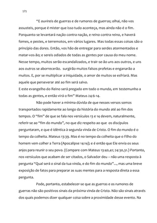 171
“E ouvireis de guerras e de rumores de guerras; olhai, não vos
assusteis, porque é mister que isso tudo aconteça, mas ainda não é o fim.
Porquanto se levantará nação contra nação, e reino contra reino, e haverá
fomes, e pestes, e terremotos, em vários lugares. Mas todas essas coisas são o
princípio das dores. Então, vos hão de entregar para serdes atormentados e
matar-vos-ão; e sereis odiados de todas as gentes por causa do meu nome.
Nesse tempo, muitos serão escandalizados, e trair-se-ão uns aos outros, e uns
aos outros se aborrecerão. surgirão muitos falsos profetas e enganarão a
muitos. E, por se multiplicar a iniquidade, o amor de muitos se esfriará. Mas
aquele que perseverar até ao fim será salvo.
E este evangelho do Reino será pregado em todo o mundo, em testemunho a
todas as gentes, e então vir| o fim” Mateus 24:6-14.
Não pode haver a mínima dúvida de que nesses versos somos
transportados rapidamente ao longo da história do mundo até ao fim dos
tempos. O “fim” de que se fala nos versículos 13 e 14 devem, naturalmente,
referir-se ao “fim do mundo”, no que diz respeito ao que os discípulos
perguntaram, e que é idêntica à segunda vinda de Cristo. O fim do mundo é o
tempo da colheita. Mateus 13:39. Mas é no tempo da colheita que o Filho do
homem vem colher a Terra (Apocalipse 14:14); e é então que Ele envia os seus
anjos para reunir o seu povo. (Compare com Mateus 13:40,41; 24:30,31.) Portanto,
nos versículos que acabam de ser citados, o Salvador deu – não uma resposta à
pergunta “Qual será o sinal da tua vinda, e do fim do mundo”..., mas uma breve
exposição de fatos para preparar as suas mentes para a resposta direta a essa
pergunta.
Pode, portanto, estabelecer-se que as guerras e os rumores de
guerras não são positivos sinais da próxima vinda de Cristo. Não são sinais através
dos quais podemos dizer qualquer coisa sobre a proximidade desse evento. Na
 