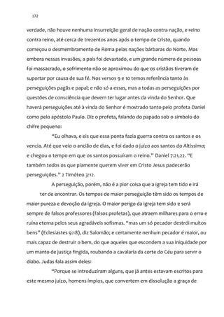 172
verdade, não houve nenhuma insurreição geral de nação contra nação, e reino
contra reino, até cerca de trezentos anos após o tempo de Cristo, quando
começou o desmembramento de Roma pelas nações bárbaras do Norte. Mas
embora nessas invasões, a país foi devastado, e um grande número de pessoas
foi massacrado, o sofrimento não se aproximou do que os cristãos tiveram de
suportar por causa de sua fé. Nos versos 9 e 10 temos referência tanto às
perseguições pagãs e papal; e não só a essas, mas a todas as perseguições por
questões de consciência que devem ter lugar antes da vinda do Senhor. Que
haverá perseguições até à vinda do Senhor é mostrado tanto pelo profeta Daniel
como pelo apóstolo Paulo. Diz o profeta, falando do papado sob o símbolo do
chifre pequeno:
“Eu olhava, e eis que essa ponta fazia guerra contra os santos e os
vencia. Até que veio o ancião de dias, e foi dado o juízo aos santos do Altíssimo;
e chegou o tempo em que os santos possuíram o reino.” Daniel 7:21,22. “E
também todos os que piamente querem viver em Cristo Jesus padecerão
perseguições.” 2 Timóteo 3:12.
A perseguição, porém, não é a pior coisa que a igreja tem tido e irá
ter de encontrar. Os tempos de maior perseguição têm sido os tempos de
maior pureza e devoção da igreja. O maior perigo da igreja tem sido e será
sempre de falsos professores (falsos profetas), que atraem milhares para o erro e
ruína eterna pelos seus agrad|veis sofismas. “mas um só pecador destrói muitos
bens” (Eclesiastes 9:18), diz Salomão; e certamente nenhum pecador é maior, ou
mais capaz de destruir o bem, do que aqueles que escondem a sua iniquidade por
um manto de justiça fingida, roubando a cavalaria da corte do Céu para servir o
diabo. Judas fala assim deles:
“Porque se introduziram alguns, que já antes estavam escritos para
este mesmo juízo, homens ímpios, que convertem em dissolução a graça de
 
