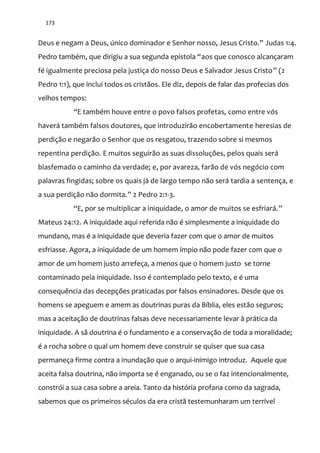173
Deus e negam a Deus, único dominador e Senhor nosso, Jesus Cristo.” Judas 1:4.
Pedro também, que dirigiu a sua segunda epístola “aos que conosco alcançaram
fé igualmente preciosa pela justiça do nosso Deus e Salvador Jesus Cristo” (2
Pedro 1:1), que inclui todos os cristãos. Ele diz, depois de falar das profecias dos
velhos tempos:
“E também houve entre o povo falsos profetas, como entre vós
haverá também falsos doutores, que introduzirão encobertamente heresias de
perdição e negarão o Senhor que os resgatou, trazendo sobre si mesmos
repentina perdição. E muitos seguirão as suas dissoluções, pelos quais será
blasfemado o caminho da verdade; e, por avareza, farão de vós negócio com
palavras fingidas; sobre os quais já de largo tempo não será tardia a sentença, e
a sua perdiç~o n~o dormita.” 2 Pedro 2:1-3.
“E, por se multiplicar a iniquidade, o amor de muitos se esfriará.”
Mateus 24:12. A iniquidade aqui referida não é simplesmente a iniquidade do
mundano, mas é a iniquidade que deveria fazer com que o amor de muitos
esfriasse. Agora, a iniquidade de um homem ímpio não pode fazer com que o
amor de um homem justo arrefeça, a menos que o homem justo se torne
contaminado pela iniquidade. Isso é contemplado pelo texto, e é uma
consequência das decepções praticadas por falsos ensinadores. Desde que os
homens se apeguem e amem as doutrinas puras da Bíblia, eles estão seguros;
mas a aceitação de doutrinas falsas deve necessariamente levar à prática da
iniquidade. A sã doutrina é o fundamento e a conservação de toda a moralidade;
é a rocha sobre o qual um homem deve construir se quiser que sua casa
permaneça firme contra a inundação que o arqui-inimigo introduz. Aquele que
aceita falsa doutrina, não importa se é enganado, ou se o faz intencionalmente,
constrói a sua casa sobre a areia. Tanto da história profana como da sagrada,
sabemos que os primeiros séculos da era cristã testemunharam um terrível
 