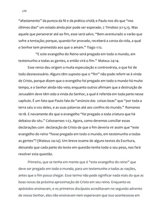 174
“afastamento” da pureza da fé e da prática cristã; e Paulo nos diz que “nos
últimos dias” um estado ainda pior pode ser esperado. 2 Timóteo 3:1-5,13. Mas
aquele que perseverar até ao fim, esse será salvo. “Bem-aventurado o varão que
sofre a tentação; porque, quando for provado, receberá a coroa da vida, a qual
o Senhor tem prometido aos que o amam.” Tiago 1:12.
“E este evangelho do Reino será pregado em todo o mundo, em
testemunho a todas as gentes, e ent~o vir| o fim.” Mateus 24:14.
Esse verso deu origem a muita especulação e controvérsia, o que foi de
todo desnecessário. Alguns têm suposto que o “fim” não pode referir-se à vinda
de Cristo, porque dizem que o evangelho foi pregado em todo o mundo há muito
tempo, e o Senhor ainda não veio; enquanto outros afirmam que a destruição de
Jerusalém deve têm sido a vinda do Senhor, a qual é referida em toda parte nesse
capítulo. É um fato que Paulo fala do “anúncio das coisas boas” que “por toda a
terra saiu a voz deles, e as suas palavras até aos confins do mundo.” Romanos
10:18. E novamente diz que o evangelho “foi pregado a toda criatura que há
debaixo do céu.” Colossenses 1:23. Agora, como devemos conciliar essas
declarações com declaração de Cristo de que o fim deveria vir assim que “este
evangelho do reino “fosse pregado em todo o mundo, em testemunho a todas
as gentes”? (Mateus 24:14). Um breve exame de alguns textos da Escritura,
deixando que cada parte do texto em questão tenha todo o seu peso, nos fará
resolver esta questão.
Primeiro, que se tenha em mente que é “este evangelho do reino” que
deve ser pregado em todo o mundo, para um testemunho a todas as nações,
antes que o fim possa chegar. Esse termo não pode significar nada mais do que as
boas novas da próxima aproximação de Cristo em seu reino. Enquanto os
apóstolos ensinavam, e os primeiros discípulos acreditavam no segundo advento
de nosso Senhor, eles não ensinavam nem esperavam que isso acontecesse em
 