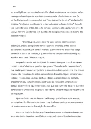 176
seriam afligidos e mortos. Ainda mais, Ele fala de sinais que se sucederiam após a
passagem daquela grande apostasia e consequente tribulação antes que Ele
venha. Portanto, devemos concluir que “este evangelho do reino” ainda n~o foi
pregado “em todo o mundo, como testemunha para todas as gentes”. Quando
isso tiver sido feito, então, tão certo como as Escrituras são a palavra infalível de
Deus, o fim virá. Esse tempo sem dúvida está mais próximo do que a maioria das
pessoas imagina.
“Quando, pois, virdes estar no lugar santo a abominação de
desolação, predita pelo profeta Daniel (quem lê, entenda), então os que
estiverem na Judéia fujam para os montes; quem estiver no eirado não desça
para tirar as coisas de sua casa, e quem estiver no campo não volte atrás para
apanhar a sua capa.” Mateus 24:15-18.
Ao predizer assim a destruição de Jerusalém (compare o versículo 14 com
Lucas 21:20), o Salvador respondeu { pergunta: “Quando ser~o essaas coisas?”,
que os discípulos haviam perguntado quando Jesus disse que deveria vir o tempo
em que não restaria pedra sobre que não fosse destruída. Alguns pensaram que
todas as referências à vinda do Senhor, e todas as predições deste capítulo,
encontraram seu cumprimento na destruição de Jerusalém, simplesmente
porque esse evento é aqui introduzido. Mas que isso é um erro deve ser evidente
para qualquer um que leia o capítulo, e que tenha um sentido justo do significado
da linguagem.
Quando Cristo vier, será como o relâmpago que brilha de leste a oeste,
sobre todo o céu. Mateus 24:27; Lucas 17:24. Nada que pudesse ser comparado a
tal fenômeno ocorreu na destruição de Jerusalém.
Antes da vinda do Senhor, o sol deveria escurecer, e a lua deveria reter sua
luz, e as estrelas deveriam cair (Mateus 24:29; Joel 2:31); a história não contém
 