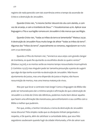 177
registro de nada parecido com tais ocorrências entre o tempo da ascensão de
Cristo e a destruição de Jerusalém.
Quando Cristo vier, “o mesmo Senhor descerá do céu com alarido, e com
voz de arcanjo, e com a trombeta de Deus.” 1 Tessalonicenses 4:16. Aplicar essa
linguagem a Tito e sua legião romana em Jerusalém é não menos que sacrilégio.
Quando Cristo vier, “todas as tribos da terra se lamentar~o” Mateus 24:30.
A destruiç~o de Jerusalém ficou muito longe de afetar “todas as tribos da terra”.
Algumas das “tribos da terra”, especialmente os romanos, regozijaram-se muito
com a sua destruição.
Quando o Filho do Homem vier, “enviar| os seus anjos com grande clangor
de trombeta, os quais lhe ajuntar~o os escolhidos desde os quatro ventos”
(Mateus 24,310), e os mortos serão ao mesmo tempo ressuscitados incorruptíveis
(1 Coríntios 15:52); mas ninguém pode ter tamanha presunção a ponto de sugerir
que algo do tipo tenha ocorrido na destruição de Jerusalém. Não houve
ajuntamento de justos, mas uma dispersão de justos e ímpios; não houve
ressurreição de mortos, mas uma imensa matança de vivos.
Mas por que levar o contraste mais longe? Como a linguagem da Bíblia não
pode ser torturada para dar a mínima sanção à afirmação de que a destruição de
Jerusalém e a vinda de Cristo são idênticas, podemos muito bem deixar aqueles
que fazem uma afirmação tão monstruosa, para enfrentarem o seu conflito com a
Bíblia o melhor que puderem.
Por que, então, o Senhor introduziu o tema da destruição de Jerusalém
nesse discurso? Pela simples razão que os discípulos tinham perguntado a
respeito, e Ele queria, além de satisfazer a curiosidade deles, que seus fiéis
seguidores soubessem quando fugir da cidade infortunada, a fim de salvar suas
 