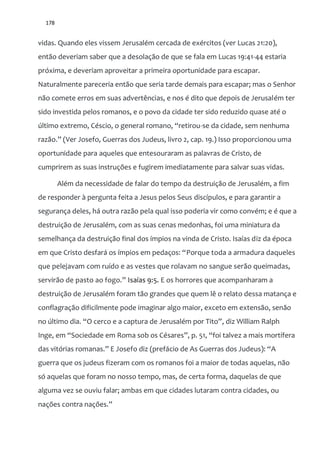 178
vidas. Quando eles vissem Jerusalém cercada de exércitos (ver Lucas 21:20),
então deveriam saber que a desolação de que se fala em Lucas 19:41-44 estaria
próxima, e deveriam aproveitar a primeira oportunidade para escapar.
Naturalmente pareceria então que seria tarde demais para escapar; mas o Senhor
não comete erros em suas advertências, e nos é dito que depois de Jerusalém ter
sido investida pelos romanos, e o povo da cidade ter sido reduzido quase até o
último extremo, Céscio, o general romano, “retirou-se da cidade, sem nenhuma
raz~o.” (Ver Josefo, Guerras dos Judeus, livro 2, cap. 19.) Isso proporcionou uma
oportunidade para aqueles que entesouraram as palavras de Cristo, de
cumprirem as suas instruções e fugirem imediatamente para salvar suas vidas.
Além da necessidade de falar do tempo da destruição de Jerusalém, a fim
de responder à pergunta feita a Jesus pelos Seus discípulos, e para garantir a
segurança deles, há outra razão pela qual isso poderia vir como convém; e é que a
destruição de Jerusalém, com as suas cenas medonhas, foi uma miniatura da
semelhança da destruição final dos ímpios na vinda de Cristo. Isaías diz da época
em que Cristo desfar| os ímpios em pedaços: “Porque toda a armadura daqueles
que pelejavam com ruído e as vestes que rolavam no sangue serão queimadas,
servir~o de pasto ao fogo.” Isaías 9:5. E os horrores que acompanharam a
destruição de Jerusalém foram tão grandes que quem lê o relato dessa matança e
conflagração dificilmente pode imaginar algo maior, exceto em extensão, senão
no último dia. “O cerco e a captura de Jerusalém por Tito”, diz William Ralph
Inge, em “Sociedade em Roma sob os Césares”, p. 51, “foi talvez a mais mortífera
das vitórias romanas.” E Josefo diz (prefácio de As Guerras dos Judeus): “A
guerra que os judeus fizeram com os romanos foi a maior de todas aquelas, não
só aquelas que foram no nosso tempo, mas, de certa forma, daquelas de que
alguma vez se ouviu falar; ambas em que cidades lutaram contra cidades, ou
nações contra nações.”
 