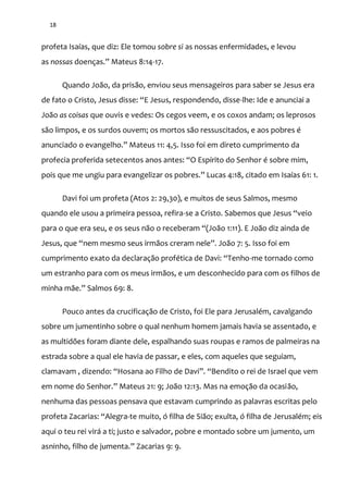 18
profeta Isaías, que diz: Ele tomou sobre si as nossas enfermidades, e levou
as nossas doenças.” Mateus 8:14-17.
Quando João, da prisão, enviou seus mensageiros para saber se Jesus era
de fato o Cristo, Jesus disse: “E Jesus, respondendo, disse-lhe: Ide e anunciai a
João as coisas que ouvis e vedes: Os cegos veem, e os coxos andam; os leprosos
são limpos, e os surdos ouvem; os mortos são ressuscitados, e aos pobres é
anunciado o evangelho.” Mateus 11: 4,5. Isso foi em direto cumprimento da
profecia proferida setecentos anos antes: “O Espírito do Senhor é sobre mim,
pois que me ungiu para evangelizar os pobres.” Lucas 4:18, citado em Isaías 61: 1.
Davi foi um profeta (Atos 2: 29,30), e muitos de seus Salmos, mesmo
quando ele usou a primeira pessoa, refira-se a Cristo. Sabemos que Jesus “veio
para o que era seu, e os seus n~o o receberam “(Jo~o 1:11). E Jo~o diz ainda de
Jesus, que “nem mesmo seus irm~os creram nele”. Jo~o 7: 5. Isso foi em
cumprimento exato da declaraç~o profética de Davi: “Tenho-me tornado como
um estranho para com os meus irmãos, e um desconhecido para com os filhos de
minha m~e.” Salmos 69: 8.
Pouco antes da crucificação de Cristo, foi Ele para Jerusalém, cavalgando
sobre um jumentinho sobre o qual nenhum homem jamais havia se assentado, e
as multidões foram diante dele, espalhando suas roupas e ramos de palmeiras na
estrada sobre a qual ele havia de passar, e eles, com aqueles que seguiam,
clamavam , dizendo: “Hosana ao Filho de Davi”. “Bendito o rei de Israel que vem
em nome do Senhor.” Mateus 21: 9; Jo~o 12:13. Mas na emoç~o da ocasião,
nenhuma das pessoas pensava que estavam cumprindo as palavras escritas pelo
profeta Zacarias: “Alegra-te muito, ó filha de Sião; exulta, ó filha de Jerusalém; eis
aqui o teu rei virá a ti; justo e salvador, pobre e montado sobre um jumento, um
asninho, filho de jumenta.” Zacarias 9: 9.
 