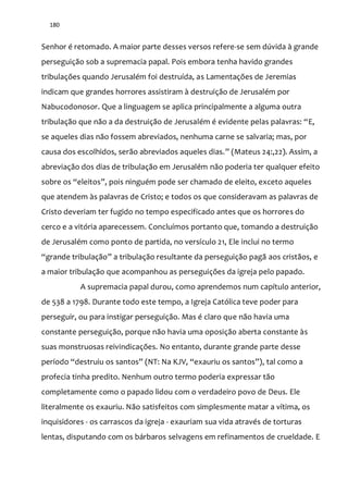 180
Senhor é retomado. A maior parte desses versos refere-se sem dúvida à grande
perseguição sob a supremacia papal. Pois embora tenha havido grandes
tribulações quando Jerusalém foi destruída, as Lamentações de Jeremias
indicam que grandes horrores assistiram à destruição de Jerusalém por
Nabucodonosor. Que a linguagem se aplica principalmente a alguma outra
tribulação que não a da destruição de Jerusalém é evidente pelas palavras: “E,
se aqueles dias não fossem abreviados, nenhuma carne se salvaria; mas, por
causa dos escolhidos, serão abreviados aqueles dias.” (Mateus 24:,22). Assim, a
abreviação dos dias de tribulação em Jerusalém não poderia ter qualquer efeito
sobre os “eleitos”, pois ninguém pode ser chamado de eleito, exceto aqueles
que atendem às palavras de Cristo; e todos os que consideravam as palavras de
Cristo deveriam ter fugido no tempo especificado antes que os horrores do
cerco e a vitória aparecessem. Concluímos portanto que, tomando a destruição
de Jerusalém como ponto de partida, no versículo 21, Ele inclui no termo
“grande tribulação” a tribulação resultante da perseguição pagã aos cristãos, e
a maior tribulação que acompanhou as perseguições da igreja pelo papado.
A supremacia papal durou, como aprendemos num capítulo anterior,
de 538 a 1798. Durante todo este tempo, a Igreja Católica teve poder para
perseguir, ou para instigar perseguição. Mas é claro que não havia uma
constante perseguição, porque não havia uma oposição aberta constante às
suas monstruosas reivindicações. No entanto, durante grande parte desse
período “destruiu os santos” (NT: Na KJV, “exauriu os santos”), tal como a
profecia tinha predito. Nenhum outro termo poderia expressar tão
completamente como o papado lidou com o verdadeiro povo de Deus. Ele
literalmente os exauriu. Não satisfeitos com simplesmente matar a vítima, os
inquisidores - os carrascos da igreja - exauriam sua vida através de torturas
lentas, disputando com os bárbaros selvagens em refinamentos de crueldade. E
 
