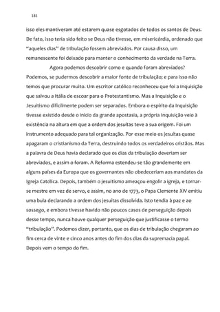 181
isso eles mantiveram até estarem quase esgotados de todos os santos de Deus.
De fato, isso teria sido feito se Deus não tivesse, em misericórdia, ordenado que
“aqueles dias” de tribulação fossem abreviados. Por causa disso, um
remanescente foi deixado para manter o conhecimento da verdade na Terra.
Agora podemos descobrir como e quando foram abreviados?
Podemos, se pudermos descobrir a maior fonte de tribulação; e para isso não
temos que procurar muito. Um escritor católico reconheceu que foi a Inquisição
que salvou a Itália de escoar para o Protestantismo. Mas a Inquisição e o
Jesuitismo dificilmente podem ser separados. Embora o espírito da Inquisição
tivesse existido desde o início da grande apostasia, a própria Inquisição veio à
existência na altura em que a ordem dos jesuítas teve a sua origem. Foi um
instrumento adequado para tal organização. Por esse meio os jesuítas quase
apagaram o cristianismo da Terra, destruindo todos os verdadeiros cristãos. Mas
a palavra de Deus havia declarado que os dias da tribulação deveriam ser
abreviados, e assim o foram. A Reforma estendeu-se tão grandemente em
alguns países da Europa que os governantes não obedeceriam aos mandatos da
Igreja Católica. Depois, também o jesuitismo ameaçou engolir a igreja, e tornar-
se mestre em vez de servo, e assim, no ano de 1773, o Papa Clemente XIV emitiu
uma bula declarando a ordem dos jesuítas dissolvida. Isto tendia à paz e ao
sossego, e embora tivesse havido não poucos casos de perseguição depois
desse tempo, nunca houve qualquer perseguição que justificasse o termo
“tribulação”. Podemos dizer, portanto, que os dias de tribulação chegaram ao
fim cerca de vinte e cinco anos antes do fim dos dias da supremacia papal.
Depois vem o tempo do fim.
 