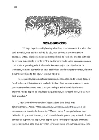 182
SINAIS NOS CÉUS
“E, logo depois da afliç~o daqueles dias, o sol escurecer|, e a lua n~o
dará a sua luz, e as estrelas cairão do céu, e as potências dos céus serão
abaladas. Então, aparecerá no céu o sinal do Filho do Homem; e todas as tribos
da terra se lamentarão e verão o Filho do Homem vindo sobre as nuvens do céu,
com poder e grande glória. E ele enviará os seus anjos com rijo clamor de
trombeta, os quais ajuntarão os seus escolhidos desde os quatro ventos, de uma
{ outra extremidade dos céus.” Mateus 24:29-31.
Nesses versículos somos levados rapidamente ao longo do tempo desde o
fim dos dias de tribulação até a vinda do Senhor. Aqui mesmo se veem os sinais
que mostram da maneira mais clara possível que a vinda do Salvador está
próxima. “Logo depois da tribulaç~o daqueles dias, escurecer| o sol, e a lua n~o
dar| a sua luz.”
O registro no livro de Marcos localiza este sinal ainda mais
definitivamente. Assim: “Mas naqueles dias, depois daquela tribulação, o sol
escurecer|, e a lua n~o dar| a sua luz.” Marcos 13:24. O que poderia ser mais
definitivo do que isso? No ano 31 d. C. nosso Salvador previu que, antes do fim do
período de supremacia papal, mas depois que a terrível perseguição em massa
tivesse cessado, o sol e a lua deveriam ser escurecidos. Em outras palavras, com
 