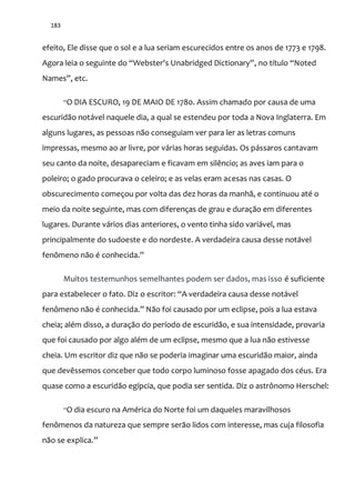 183
efeito, Ele disse que o sol e a lua seriam escurecidos entre os anos de 1773 e 1798.
Agora leia o seguinte do “Webster's Unabridged Dictionary”, no título “Noted
Names”, etc.
“O DIA ESCURO, 19 DE MAIO DE 1780. Assim chamado por causa de uma
escuridão notável naquele dia, a qual se estendeu por toda a Nova Inglaterra. Em
alguns lugares, as pessoas não conseguiam ver para ler as letras comuns
impressas, mesmo ao ar livre, por várias horas seguidas. Os pássaros cantavam
seu canto da noite, desapareciam e ficavam em silêncio; as aves iam para o
poleiro; o gado procurava o celeiro; e as velas eram acesas nas casas. O
obscurecimento começou por volta das dez horas da manhã, e continuou até o
meio da noite seguinte, mas com diferenças de grau e duração em diferentes
lugares. Durante vários dias anteriores, o vento tinha sido variável, mas
principalmente do sudoeste e do nordeste. A verdadeira causa desse notável
fenômeno n~o é conhecida.”
Muitos testemunhos semelhantes podem ser dados, mas isso é suficiente
para estabelecer o fato. Diz o escritor: “A verdadeira causa desse not|vel
fenômeno não é conhecida.” N~o foi causado por um eclipse, pois a lua estava
cheia; além disso, a duração do período de escuridão, e sua intensidade, provaria
que foi causado por algo além de um eclipse, mesmo que a lua não estivesse
cheia. Um escritor diz que não se poderia imaginar uma escuridão maior, ainda
que devêssemos conceber que todo corpo luminoso fosse apagado dos céus. Era
quase como a escuridão egípcia, que podia ser sentida. Diz o astrônomo Herschel:
“O dia escuro na América do Norte foi um daqueles maravilhosos
fenômenos da natureza que sempre serão lidos com interesse, mas cuja filosofia
n~o se explica.”
 