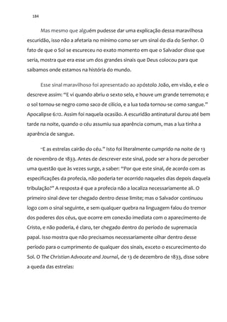 184
Mas mesmo que alguém pudesse dar uma explicação dessa maravilhosa
escuridão, isso não a afetaria no mínimo como ser um sinal do dia do Senhor. O
fato de que o Sol se escureceu no exato momento em que o Salvador disse que
seria, mostra que era esse um dos grandes sinais que Deus colocou para que
saibamos onde estamos na história do mundo.
Esse sinal maravilhoso foi apresentado ao apóstolo João, em visão, e ele o
descreve assim: “E vi quando abriu o sexto selo, e houve um grande terremoto; e
o sol tornou-se negro como saco de cilício, e a lua toda tornou-se como sangue.”
Apocalipse 6:12. Assim foi naquela ocasião. A escuridão antinatural durou até bem
tarde na noite, quando o céu assumiu sua aparência comum, mas a lua tinha a
aparência de sangue.
“E as estrelas cair~o do céu.” Isto foi literalmente cumprido na noite de 13
de novembro de 1833. Antes de descrever este sinal, pode ser a hora de perceber
uma questão que às vezes surge, a saber: “Por que este sinal, de acordo com as
especificações da profecia, não poderia ter ocorrido naqueles dias depois daquela
tribulaç~o?” A resposta é que a profecia n~o a localiza necessariamente ali. O
primeiro sinal deve ter chegado dentro desse limite; mas o Salvador continuou
logo com o sinal seguinte, e sem qualquer quebra na linguagem falou do tremor
dos poderes dos céus, que ocorre em conexão imediata com o aparecimento de
Cristo, e não poderia, é claro, ter chegado dentro do período de supremacia
papal. Isso mostra que não precisamos necessariamente olhar dentro desse
período para o cumprimento de qualquer dos sinais, exceto o escurecimento do
Sol. O The Christian Advocate and Journal, de 13 de dezembro de 1833, disse sobre
a queda das estrelas:
 