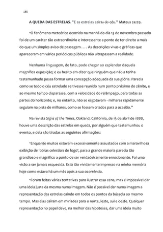 185
A QUEDA DAS ESTRELAS. "E as estrelas cairão do céu.” Mateus 24:29.
“O fenômeno meteórico ocorrido na manhã do dia 13 de novembro passado
foi de um caráter tão extraordinário e interessante a ponto de ter direito a mais
do que um simples aviso de passagem. . . . As descrições vivas e gráficas que
apareceram em vários periódicos públicos não ultrapassam a realidade.
Nenhuma linguagem, de fato, pode chegar ao esplendor daquela
magnífica exposição; e eu hesito em dizer que ninguém que não a tenha
testemunhado possa formar uma concepção adequada da sua glória. Parecia
como se todo o céu estrelado se tivesse reunido num ponto próximo do zênite, e
ao mesmo tempo disparasse, com a velocidade do relâmpago, para todas as
partes do horizonte; e, no entanto, não se esgotavam - milhares rapidamente
seguiam na pista de milhares, como se fossem criados para a ocasi~o.”
Na revista Signs of the Times, Oakland, Califórnia, de 13 de abril de 1888,
houve uma descrição das estrelas em queda, por alguém que testemunhou o
evento, e dela são tiradas as seguintes afirmações:
“Enquanto muitos estavam excessivamente assustados com a maravilhosa
exibição de 'obras celestiais de fogo', para a grande maioria parecia tão
grandioso e magnífico a ponto de ser verdadeiramente emocionante. Foi uma
visão a ser jamais esquecida. Está tão vividamente impresso na minha memória
hoje como estava há um mês após a sua ocorrência.
“Foram feitas várias tentativas para ilustrar essa cena, mas é impossível dar
uma ideia justa da mesma numa imagem. Não é possível dar numa imagem a
representação das estrelas caindo em todos os pontos da bússola ao mesmo
tempo. Mas elas caíram em miríades para o norte, leste, sul e oeste. Qualquer
representação no papel deve, na melhor das hipóteses, dar uma ideia muito
 