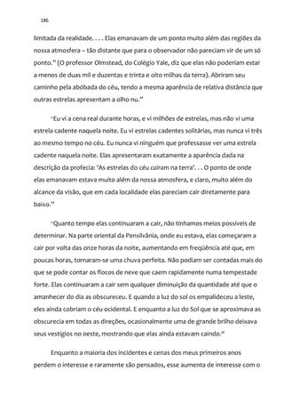 186
limitada da realidade. . . . Elas emanavam de um ponto muito além das regiões da
nossa atmosfera – tão distante que para o observador não pareciam vir de um só
ponto.” (O professor Olmstead, do Colégio Yale, diz que elas n~o poderiam estar
a menos de duas mil e duzentas e trinta e oito milhas da terra). Abriram seu
caminho pela abóbada do céu, tendo a mesma aparência de relativa distância que
outras estrelas apresentam a olho nu.”
“Eu vi a cena real durante horas, e vi milhões de estrelas, mas não vi uma
estrela cadente naquela noite. Eu vi estrelas cadentes solitárias, mas nunca vi três
ao mesmo tempo no céu. Eu nunca vi ninguém que professasse ver uma estrela
cadente naquela noite. Elas apresentaram exatamente a aparência dada na
descrição da profecia: 'As estrelas do céu caíram na terra'. . . O ponto de onde
elas emanavam estava muito além da nossa atmosfera, e claro, muito além do
alcance da visão, que em cada localidade elas pareciam cair diretamente para
baixo.”
“Quanto tempo elas continuaram a cair, não tínhamos meios possíveis de
determinar. Na parte oriental da Pensilvânia, onde eu estava, elas começaram a
cair por volta das onze horas da noite, aumentando em freqüência até que, em
poucas horas, tornaram-se uma chuva perfeita. Não podiam ser contadas mais do
que se pode contar os flocos de neve que caem rapidamente numa tempestade
forte. Elas continuaram a cair sem qualquer diminuição da quantidade até que o
amanhecer do dia as obscureceu. E quando a luz do sol os empalideceu a leste,
eles ainda cobriam o céu ocidental. E enquanto a luz do Sol que se aproximava as
obscurecia em todas as direções, ocasionalmente uma de grande brilho deixava
seus vestígios no oeste, mostrando que elas ainda estavam caindo.“
Enquanto a maioria dos incidentes e cenas dos meus primeiros anos
perdem o interesse e raramente são pensados, esse aumenta de interesse com o
 