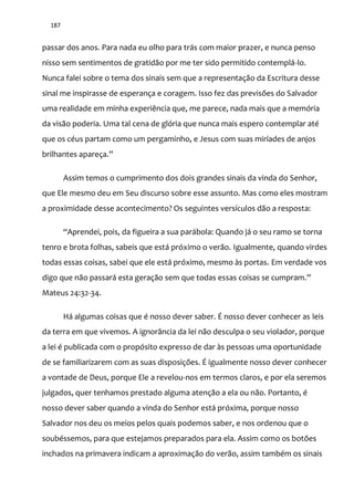 187
passar dos anos. Para nada eu olho para trás com maior prazer, e nunca penso
nisso sem sentimentos de gratidão por me ter sido permitido contemplá-lo.
Nunca falei sobre o tema dos sinais sem que a representação da Escritura desse
sinal me inspirasse de esperança e coragem. Isso fez das previsões do Salvador
uma realidade em minha experiência que, me parece, nada mais que a memória
da visão poderia. Uma tal cena de glória que nunca mais espero contemplar até
que os céus partam como um pergaminho, e Jesus com suas miríades de anjos
brilhantes apareça.”
Assim temos o cumprimento dos dois grandes sinais da vinda do Senhor,
que Ele mesmo deu em Seu discurso sobre esse assunto. Mas como eles mostram
a proximidade desse acontecimento? Os seguintes versículos dão a resposta:
“Aprendei, pois, da figueira a sua par|bola: Quando j| o seu ramo se torna
tenro e brota folhas, sabeis que está próximo o verão. Igualmente, quando virdes
todas essas coisas, sabei que ele está próximo, mesmo às portas. Em verdade vos
digo que n~o passar| esta geraç~o sem que todas essas coisas se cumpram.”
Mateus 24:32-34.
Há algumas coisas que é nosso dever saber. É nosso dever conhecer as leis
da terra em que vivemos. A ignorância da lei não desculpa o seu violador, porque
a lei é publicada com o propósito expresso de dar às pessoas uma oportunidade
de se familiarizarem com as suas disposições. É igualmente nosso dever conhecer
a vontade de Deus, porque Ele a revelou-nos em termos claros, e por ela seremos
julgados, quer tenhamos prestado alguma atenção a ela ou não. Portanto, é
nosso dever saber quando a vinda do Senhor está próxima, porque nosso
Salvador nos deu os meios pelos quais podemos saber, e nos ordenou que o
soubéssemos, para que estejamos preparados para ela. Assim como os botões
inchados na primavera indicam a aproximação do verão, assim também os sinais
 