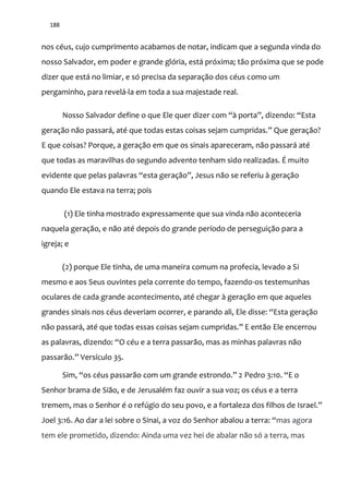 188
nos céus, cujo cumprimento acabamos de notar, indicam que a segunda vinda do
nosso Salvador, em poder e grande glória, está próxima; tão próxima que se pode
dizer que está no limiar, e só precisa da separação dos céus como um
pergaminho, para revelá-la em toda a sua majestade real.
Nosso Salvador define o que Ele quer dizer com “{ porta”, dizendo: “Esta
geraç~o n~o passar|, até que todas estas coisas sejam cumpridas.” Que geraç~o?
E que coisas? Porque, a geração em que os sinais apareceram, não passará até
que todas as maravilhas do segundo advento tenham sido realizadas. É muito
evidente que pelas palavras “esta geraç~o”, Jesus não se referiu à geração
quando Ele estava na terra; pois
(1) Ele tinha mostrado expressamente que sua vinda não aconteceria
naquela geração, e não até depois do grande período de perseguição para a
igreja; e
(2) porque Ele tinha, de uma maneira comum na profecia, levado a Si
mesmo e aos Seus ouvintes pela corrente do tempo, fazendo-os testemunhas
oculares de cada grande acontecimento, até chegar à geração em que aqueles
grandes sinais nos céus deveriam ocorrer, e parando ali, Ele disse: “Esta geraç~o
não passará, até que todas essas coisas sejam cumpridas.” E ent~o Ele encerrou
as palavras, dizendo: “O céu e a terra passar~o, mas as minhas palavras n~o
passar~o.” Versículo 35.
Sim, “os céus passar~o com um grande estrondo.” 2 Pedro 3:10. “E o
Senhor brama de Sião, e de Jerusalém faz ouvir a sua voz; os céus e a terra
tremem, mas o Senhor é o refúgio do seu povo, e a fortaleza dos filhos de Israel.”
Joel 3:16. Ao dar a lei sobre o Sinai, a voz do Senhor abalou a terra: “mas agora
tem ele prometido, dizendo: Ainda uma vez hei de abalar não só a terra, mas
 