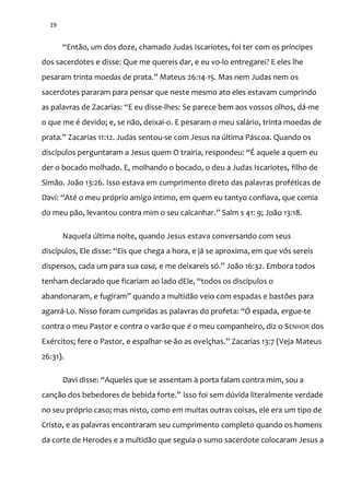 19
“Ent~o, um dos doze, chamado Judas Iscariotes, foi ter com os príncipes
dos sacerdotes e disse: Que me quereis dar, e eu vo-lo entregarei? E eles lhe
pesaram trinta moedas de prata.” Mateus 26:14-15. Mas nem Judas nem os
sacerdotes pararam para pensar que neste mesmo ato eles estavam cumprindo
as palavras de Zacarias: “E eu disse-lhes: Se parece bem aos vossos olhos, dá-me
o que me é devido; e, se não, deixai-o. E pesaram o meu salário, trinta moedas de
prata.” Zacarias 11:12. Judas sentou-se com Jesus na última Páscoa. Quando os
discípulos perguntaram a Jesus quem O trairia, respondeu: “É aquele a quem eu
der o bocado molhado. E, molhando o bocado, o deu a Judas Iscariotes, filho de
Simão. João 13:26. Isso estava em cumprimento direto das palavras proféticas de
Davi: “Até o meu próprio amigo íntimo, em quem eu tantyo confiava, que comia
do meu p~o, levantou contra mim o seu calcanhar.” Salm s 41: 9; Jo~o 13:18.
Naquela última noite, quando Jesus estava conversando com seus
discípulos, Ele disse: “Eis que chega a hora, e já se aproxima, em que vós sereis
dispersos, cada um para sua casa, e me deixareis só.” Jo~o 16:32. Embora todos
tenham declarado que ficariam ao lado dEle, “todos os discípulos o
abandonaram, e fugiram” quando a multidão veio com espadas e bastões para
agarrá-Lo. Nisso foram cumpridas as palavras do profeta: “Ó espada, ergue-te
contra o meu Pastor e contra o varão que é o meu companheiro, diz o SENHOR dos
Exércitos; fere o Pastor, e espalhar-se-ão as ovelçhas.” Zacarias 13:7 (Veja Mateus
26:31).
Davi disse: “Aqueles que se assentam { porta falam contra mim, sou a
canç~o dos bebedores de bebida forte.” Isso foi sem dúvida literalmente verdade
no seu próprio caso; mas nisto, como em muitas outras coisas, ele era um tipo de
Cristo, e as palavras encontraram seu cumprimento completo quando os homens
da corte de Herodes e a multidão que seguia o sumo sacerdote colocaram Jesus a
 