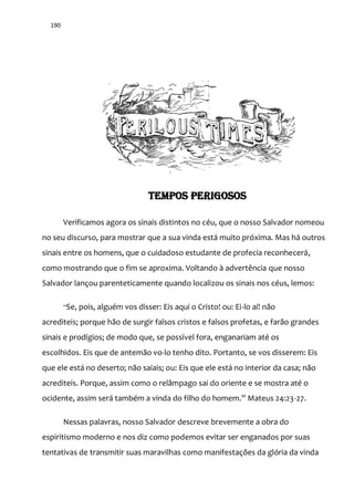 190
TEMPOS PERIGOSOS
Verificamos agora os sinais distintos no céu, que o nosso Salvador nomeou
no seu discurso, para mostrar que a sua vinda está muito próxima. Mas há outros
sinais entre os homens, que o cuidadoso estudante de profecia reconhecerá,
como mostrando que o fim se aproxima. Voltando à advertência que nosso
Salvador lançou parenteticamente quando localizou os sinais nos céus, lemos:
“Se, pois, alguém vos disser: Eis aqui o Cristo! ou: Ei-lo aí! não
acrediteis; porque hão de surgir falsos cristos e falsos profetas, e farão grandes
sinais e prodígios; de modo que, se possível fora, enganariam até os
escolhidos. Eis que de antemão vo-lo tenho dito. Portanto, se vos disserem: Eis
que ele está no deserto; não saiais; ou: Eis que ele está no interior da casa; não
acrediteis. Porque, assim como o relâmpago sai do oriente e se mostra até o
ocidente, assim ser| também a vinda do filho do homem.” Mateus 24:23-27.
Nessas palavras, nosso Salvador descreve brevemente a obra do
espiritismo moderno e nos diz como podemos evitar ser enganados por suas
tentativas de transmitir suas maravilhas como manifestações da glória da vinda
 