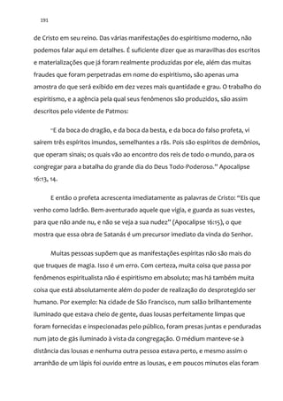 191
de Cristo em seu reino. Das várias manifestações do espiritismo moderno, não
podemos falar aqui em detalhes. É suficiente dizer que as maravilhas dos escritos
e materializações que já foram realmente produzidas por ele, além das muitas
fraudes que foram perpetradas em nome do espiritismo, são apenas uma
amostra do que será exibido em dez vezes mais quantidade e grau. O trabalho do
espiritismo, e a agência pela qual seus fenômenos são produzidos, são assim
descritos pelo vidente de Patmos:
“E da boca do dragão, e da boca da besta, e da boca do falso profeta, vi
saírem três espíritos imundos, semelhantes a rãs. Pois são espíritos de demônios,
que operam sinais; os quais vão ao encontro dos reis de todo o mundo, para os
congregar para a batalha do grande dia do Deus Todo-Poderoso.” Apocalipse
16:13, 14.
E ent~o o profeta acrescenta imediatamente as palavras de Cristo: “Eis que
venho como ladrão. Bem-aventurado aquele que vigia, e guarda as suas vestes,
para que n~o ande nu, e n~o se veja a sua nudez” (Apocalipse 16:15), o que
mostra que essa obra de Satanás é um precursor imediato da vinda do Senhor.
Muitas pessoas supõem que as manifestações espíritas não são mais do
que truques de magia. Isso é um erro. Com certeza, muita coisa que passa por
fenômenos espiritualista não é espiritismo em absoluto; mas há também muita
coisa que está absolutamente além do poder de realização do desprotegido ser
humano. Por exemplo: Na cidade de São Francisco, num salão brilhantemente
iluminado que estava cheio de gente, duas lousas perfeitamente limpas que
foram fornecidas e inspecionadas pelo público, foram presas juntas e penduradas
num jato de gás iluminado à vista da congregação. O médium manteve-se à
distância das lousas e nenhuma outra pessoa estava perto, e mesmo assim o
arranhão de um lápis foi ouvido entre as lousas, e em poucos minutos elas foram
 