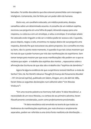 192
baixadas. Foi então descoberto que elas estavam preenchidas com mensagens
inteligíveis. Certamente, isto foi feito por um poder além do humano.
Outra vez, um cavalheiro educado, um médico praticante, desejou
conselhos sobre um determinado assunto. A conselho de um médium espírita,
escreveu sua pergunta em uma folha de papel, deixando espaço para uma
resposta, e a colocou-a em um envelope, e selou o envelope. O envelope selado
foi colocado onde ninguém a não ser o médico podia ter acesso a ele. E quando,
pouco depois, rasgou o selo, encontrou no espaço abaixo de sua pergunta uma
resposta, dizendo-lhe que executasse seu plano proposto. Se o conselho era mau
ou bom, não é o ponto neste momento. A questão é que tais coisas mostram que
há mais do que o poder humano por trás das manifestações do espiritismo. Sem
tomar tempo para mostrar por que essas manifestações não podem ser o que se
reclama que sejam - o trabalho dos espíritos dos mortos -, repousamos sobre a
afirmaç~o das Escrituras de que elas s~o o trabalho dos “espíritos de demônios.”
Agora há alguma evidência de que o espiritismo tentará falsificar a vinda do
Senhor? Sim, há. No World’s Advance-Thought (O Avanço do Pensamento Mundial
– NT: Um jornal espírita), publicado em Salem, Oregon, em 5 de abril de 1885,
foram feitas as seguintes declarações num editorial sobre “Um Messias
Vindouro”:
“Em uma recente palestra no Harmony Hall sobre 'A Ideia Messiânica', a
necessidade de um novo Messias, e a certeza de seu primeiro advento, foram
filosoficamente consideradas, assim como profeticamente proclamadas.
“A ideia messi}nica est| envolvida na teoria de que todos os
fenômenos de manifestações espirituais, por mais diversos e amplamente
separados, podem ser referidos a uma única fonte mediúnica de distribuição. . .
 