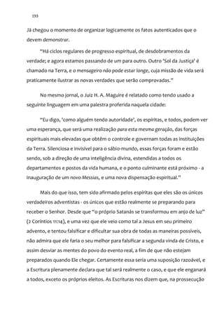 193
Já chegou o momento de organizar logicamente os fatos autenticados que o
devem demonstrar.
“H| ciclos regulares de progresso espiritual, de desdobramentos da
verdade; e agora estamos passando de um para outro. Outro 'Sol da Justiça' é
chamado na Terra, e o mensageiro não pode estar longe, cuja missão de vida será
praticamente ilustrar as novas verdades que ser~o comprovadas.”
No mesmo jornal, o Juiz H. A. Maguire é relatado como tendo usado a
seguinte linguagem em uma palestra proferida naquela cidade:
“Eu digo, 'como alguém tendo autoridade', os espíritas, e todos, podem ver
uma esperança, que será uma realização para esta mesma geração, das forças
espirituais mais elevadas que obtêm o controle e governam todas as instituições
da Terra. Silenciosa e invisível para o sábio-mundo, essas forças foram e estão
sendo, sob a direção de uma inteligência divina, estendidas a todos os
departamentos e postos da vida humana, e o ponto culminante está próximo - a
inauguração de um novo Messias, e uma nova dispensaç~o espiritual.”
Mais do que isso, tem sido afirmado pelos espíritas que eles são os únicos
verdadeiros adventistas - os únicos que estão realmente se preparando para
receber o Senhor. Desde que “o próprio Satan|s se transformou em anjo de luz”
(2 Coríntios 11:14), e uma vez que ele veio como tal a Jesus em seu primeiro
advento, e tentou falsificar e dificultar sua obra de todas as maneiras possíveis,
não admira que ele faria o seu melhor para falsificar a segunda vinda de Cristo, e
assim desviar as mentes do povo do evento real, a fim de que não estejam
preparados quando Ele chegar. Certamente essa seria uma suposição razoável, e
a Escritura plenamente declara que tal será realmente o caso, e que ele enganará
a todos, exceto os próprios eleitos. As Escrituras nos dizem que, na prossecução
 