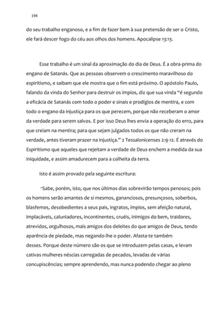 194
do seu trabalho enganoso, e a fim de fazer bem à sua pretensão de ser o Cristo,
ele fará descer fogo do céu aos olhos dos homens. Apocalipse 13:13.
Esse trabalho é um sinal da aproximação do dia de Deus. É a obra-prima do
engano de Satanás. Que as pessoas observem o crescimento maravilhoso do
espiritismo, e saibam que ele mostra que o fim está próximo. O apóstolo Paulo,
falando da vinda do Senhor para destruir os ímpios, diz que sua vinda “é segundo
a eficácia de Satanás com todo o poder e sinais e prodígios de mentira, e com
todo o engano da injustiça para os que perecem, porque não receberam o amor
da verdade para serem salvos. E por isso Deus lhes envia a operação do erro, para
que creiam na mentira; para que sejam julgados todos os que não creram na
verdade, antes tiveram prazer na injustiça.” 2 Tessalonicenses 2:9-12. É através do
Espiritismo que aqueles que rejeitam a verdade de Deus enchem a medida da sua
iniquidade, e assim amadurecem para a colheita da terra.
Isto é assim provado pela seguinte escritura:
“Sabe, porém, isto, que nos últimos dias sobrevirão tempos penosos; pois
os homens serão amantes de si mesmos, gananciosos, presunçosos, soberbos,
blasfemos, desobedientes a seus pais, ingratos, ímpios, sem afeição natural,
implacáveis, caluniadores, incontinentes, cruéis, inimigos do bem, traidores,
atrevidos, orgulhosos, mais amigos dos deleites do que amigos de Deus, tendo
aparência de piedade, mas negando-lhe o poder. Afasta-te também
desses. Porque deste número são os que se introduzem pelas casas, e levam
cativas mulheres néscias carregadas de pecados, levadas de várias
concupiscências; sempre aprendendo, mas nunca podendo chegar ao pleno
 
