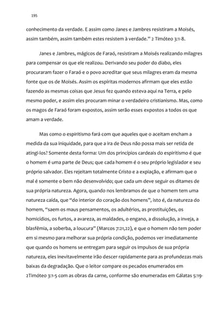 195
conhecimento da verdade. E assim como Janes e Jambres resistiram a Moisés,
assim também, assim também estes resistem { verdade.” 2 Timóteo 3:1-8.
Janes e Jambres, mágicos de Faraó, resistiram a Moisés realizando milagres
para compensar os que ele realizou. Derivando seu poder do diabo, eles
procuraram fazer o Faraó e o povo acreditar que seus milagres eram da mesma
fonte que os de Moisés. Assim os espíritas modernos afirmam que eles estão
fazendo as mesmas coisas que Jesus fez quando esteva aqui na Terra, e pelo
mesmo poder, e assim eles procuram minar o verdadeiro cristianismo. Mas, como
os magos de Faraó foram expostos, assim serão esses expostos a todos os que
amam a verdade.
Mas como o espiritismo fará com que aqueles que o aceitam encham a
medida da sua iniquidade, para que a ira de Deus não possa mais ser retida de
atingi-los? Somente desta forma: Um dos princípios cardeais do espiritismo é que
o homem é uma parte de Deus; que cada homem é o seu próprio legislador e seu
próprio salvador. Eles rejeitam totalmente Cristo e a expiação, e afirmam que o
mal é somente o bem não desenvolvido; que cada um deve seguir os ditames de
sua própria natureza. Agora, quando nos lembramos de que o homem tem uma
natureza caída, que “do interior do coração dos homens”, isto é, da natureza do
homem, “saem os maus pensamentos, os adultérios, as prostituições, os
homicídios, os furtos, a avareza, as maldades, o engano, a dissolução, a inveja, a
blasfêmia, a soberba, a loucura” (Marcos 7:21,22), e que o homem não tem poder
em si mesmo para melhorar sua própria condição, podemos ver imediatamente
que quando os homens se entregam para seguir os impulsos de sua própria
natureza, eles inevitavelmente irão descer rapidamente para as profundezas mais
baixas da degradação. Que o leitor compare os pecados enumerados em
2Timóteo 3:1-5 com as obras da carne, conforme são enumeradas em Gálatas 5:19-
 