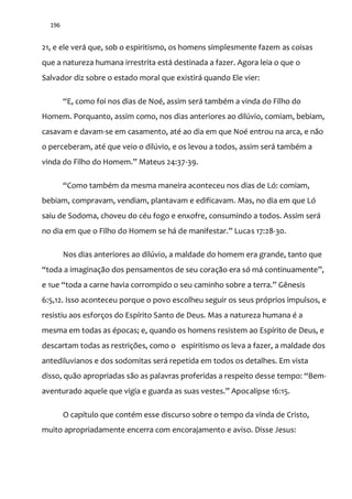 196
21, e ele verá que, sob o espiritismo, os homens simplesmente fazem as coisas
que a natureza humana irrestrita está destinada a fazer. Agora leia o que o
Salvador diz sobre o estado moral que existirá quando Ele vier:
“E, como foi nos dias de Noé, assim ser| também a vinda do Filho do
Homem. Porquanto, assim como, nos dias anteriores ao dilúvio, comiam, bebiam,
casavam e davam-se em casamento, até ao dia em que Noé entrou na arca, e não
o perceberam, até que veio o dilúvio, e os levou a todos, assim será também a
vinda do Filho do Homem.” Mateus 24:37-39.
“Como também da mesma maneira aconteceu nos dias de Ló: comiam,
bebiam, compravam, vendiam, plantavam e edificavam. Mas, no dia em que Ló
saiu de Sodoma, choveu do céu fogo e enxofre, consumindo a todos. Assim será
no dia em que o Filho do Homem se h| de manifestar.” Lucas 17:28-30.
Nos dias anteriores ao dilúvio, a maldade do homem era grande, tanto que
“toda a imaginação dos pensamentos de seu coraç~o era só m| continuamente”,
e 1ue “toda a carne havia corrompido o seu caminho sobre a terra.” Gênesis
6:5,12. Isso aconteceu porque o povo escolheu seguir os seus próprios impulsos, e
resistiu aos esforços do Espírito Santo de Deus. Mas a natureza humana é a
mesma em todas as épocas; e, quando os homens resistem ao Espírito de Deus, e
descartam todas as restrições, como o espiritismo os leva a fazer, a maldade dos
antediluvianos e dos sodomitas será repetida em todos os detalhes. Em vista
disso, quão apropriadas são as palavras proferidas a respeito desse tempo: “Bem-
aventurado aquele que vigia e guarda as suas vestes.” Apocalipse 16:15.
O capítulo que contém esse discurso sobre o tempo da vinda de Cristo,
muito apropriadamente encerra com encorajamento e aviso. Disse Jesus:
 