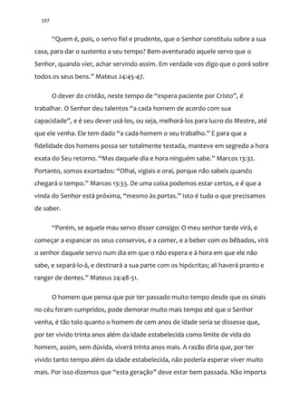 197
“Quem é, pois, o servo fiel e prudente, que o Senhor constituiu sobre a sua
casa, para dar o sustento a seu tempo? Bem-aventurado aquele servo que o
Senhor, quando vier, achar servindo assim. Em verdade vos digo que o porá sobre
todos os seus bens.” Mateus 24:45-47.
O dever do crist~o, neste tempo de “espera paciente por Cristo”, é
trabalhar. O Senhor deu talentos “a cada homem de acordo com sua
capacidade”, e é seu dever us|-los, ou seja, melhorá-los para lucro do Mestre, até
que ele venha. Ele tem dado “a cada homem o seu trabalho.” E para que a
fidelidade dos homens possa ser totalmente testada, manteve em segredo a hora
exata do Seu retorno. “Mas daquele dia e hora ninguém sabe.” Marcos 13:32.
Portanto, somos exortados: “Olhai, vigiais e orai, porque não sabeis quando
chegar| o tempo.” Marcos 13:33. De uma coisa podemos estar certos, e é que a
vinda do Senhor est| próxima, “mesmo {s portas.” Isto é tudo o que precisamos
de saber.
“Porém, se aquele mau servo disser consigo: O meu senhor tarde vir|, e
começar a espancar os seus conservos, e a comer, e a beber com os bêbados, virá
o senhor daquele servo num dia em que o não espera e à hora em que ele não
sabe, e separá-lo-á, e destinará a sua parte com os hipócritas; ali haverá pranto e
ranger de dentes.” Mateus 24:48-51.
O homem que pensa que por ter passado muito tempo desde que os sinais
no céu foram cumpridos, pode demorar muito mais tempo até que o Senhor
venha, é tão tolo quanto o homem de cem anos de idade seria se dissesse que,
por ter vivido trinta anos além da idade estabelecida como limite de vida do
homem, assim, sem dúvida, viverá trinta anos mais. A razão diria que, por ter
vivido tanto tempo além da idade estabelecida, não poderia esperar viver muito
mais. Por isso dizemos que “esta geraç~o” deve estar bem passada. N~o importa
 