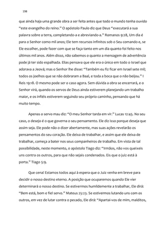 198
que ainda haja uma grande obra a ser feita antes que todo o mundo tenha ouvido
“este evangelho do reino.” O apóstolo Paulo diz que Deus “executará a sua
palavra sobre a terra, completando-a e abreviando-a.” Romanos 9:28, Um dia é
para o Senhor como mil anos; Ele tem recursos infinitos sob o Seu comando e, se
Ele escolher, pode fazer com que se faça tanto em um dia quanto foi feito nos
últimos mil anos. Além disso, não sabemos o quanto a mensagem de advertência
pode já ter sido espalhada. Elias pensava que ele era o único em todo o Israel que
adorava a Jeová; mas o Senhor lhe disse: “Também eu fiz ficar em Israel sete mil;
todos os joelhos que se n~o dobraram a Baal, e toda a boca que o n~o beijou.” I
Reis 19:18. O mesmo pode ser o caso agora. Sem dúvida a obra se encerrará, e o
Senhor virá, quando os servos de Deus ainda estiverem planejando um trabalho
maior, e os infiéis estiverem seguindo seu próprio caminho, pensando que há
muito tempo.
Apenas o servo mau diz: “O meu Senhor tarda em vir.” Lucas 12:45. No seu
caso, o desejo é o que governa o seu pensamento. Ele diz isso porque deseja que
assim seja. Ele pode não o dizer abertamente, mas suas ações revelarão os
pensamentos do seu coração. Ele deixa de trabalhar, e assim que ele deixa de
trabalhar, começa a bater nos seus companheiros de trabalho. Em vista de tal
possibilidade, neste momento, o apóstolo Tiago diz: “Irmãos, não vos queixeis
uns contra os outros, para que não sejais condenados. Eis que o juiz está à
porta.” Tiago 5:9.
Que cena! Estamos todos aqui à espera que o Juiz venha em breve para
decidir o nosso destino eterno. A posição que ocuparemos quando Ele vier
determinará o nosso destino. Se estivermos humildemente a trabalhar, Ele dirá:
“Bem est|, bom e fiel servo.” Mateus 25:23. Se estivermos lutando uns com os
outros, em vez de lutar contra o pecado, Ele dir|: “Apartai-vos de mim, malditos,
 