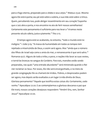 199
para o fogo eterno, preparado para o diabo e seus anjos.” Mateus 25:41. Mesmo
agora Ele está à porta; seu pé está sobre a soleira, e sua mão está sobre o trinco.
Quem, percebendo isso, pode abrigar ressentimento em seu coração? Suponha
que o Juiz abra a porta, e nos encontre no ato de ferir nossos semelhantes!
Certamente este pensamento é suficiente para nos levar a “vivamos neste
presente século sóbria, justa e piamente.” Tito 2:12.
O tempo agora está se acabando, no entanto, “todo o mundo est| no
maligno.” 1 Jo~o 5:19. “A massa da humanidade em todos os tempos tem
rejeitado a misericórdia de Deus, e assim será agora. Mas “ainda que o número
dos filhos de Israel seja como a areia do mar, o remanescente é que será salvo.”
Romanos 9:27. Alguns de toda a tribo, e povo, e nações irão lavar as suas vestes,
e torná-las brancas no sangue do Cordeiro. Para tais, mansões estão sendo
preparadas, nas quais “uma entrada abundante” será ministrada quando o Rei
vier reclamar os Seus. Por esses, Ele não será envergonhado, e no meio da
grande congregação Ele os chamará de irmãos. Pobres, e desprezados podem
ser agora, mas depois serão exaltados a um lugar à mão direita de Deus.
Glorioso pensamento! “Aquele que testifica estas coisas diz: Certamente, cedo
venho.” Apocalipse 22:20. E ao contemplarmos o glorioso descanso e paz que
Ele trará, nossos corações desejosos respondem: “Amém! Ora, vem, Senhor
Jesus!” Apocalipse 22:20.
 
