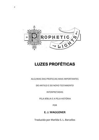 2
LUZES PROFÉTICAS
ALGUMAS DAS PROFECIAS MAIS IMPORTANTES
DO ANTIGO E DO NOVO TESTAMENTO
INTERPRETADAS
PELA BÍBLIA E A PELA HISTÓRIA
POR
E. J. WAGGONER
Traduzido por Marilda S. L. Barcellos
 