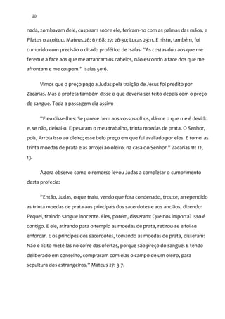 20
nada, zombavam dele, cuspiram sobre ele, feriram-no com as palmas das mãos, e
Pilatos o açoitou. Mateus.26: 67,68; 27: 26-30; Lucas 23:11. E nisto, também, foi
cumprido com precis~o o ditado profético de Isaías: “As costas dou aos que me
ferem e a face aos que me arrancam os cabelos, não escondo a face dos que me
afrontam e me cospem.” Isaías 50:6.
Vimos que o preço pago a Judas pela traição de Jesus foi predito por
Zacarias. Mas o profeta também disse o que deveria ser feito depois com o preço
do sangue. Toda a passagem diz assim:
“E eu disse-lhes: Se parece bem aos vossos olhos, dá-me o que me é devido
e, se não, deixai-o. E pesaram o meu trabalho, trinta moedas de prata. O Senhor,
pois, Arroja isso ao oleiro; esse belo preço em que fui avaliado por eles. E tomei as
trinta moedas de prata e as arrojei ao oleiro, na casa do Senhor.” Zacarias 11: 12,
13.
Agora observe como o remorso levou Judas a completar o cumprimento
desta profecia:
“Ent~o, Judas, o que traiu, vendo que fora condenado, trouxe, arrependido
as trinta moedas de prata aos principais dos sacerdotes e aos anciãos, dizendo:
Pequei, traindo sangue inocente. Eles, porém, disseram: Que nos importa? Isso é
contigo. E ele, atirando para o templo as moedas de prata, retirou-se e foi-se
enforcar. E os princípes dos sacerdotes, tomando as moedas de prata, disseram:
Não é lícito metê-las no cofre das ofertas, porque são preço do sangue. E tendo
deliberado em conselho, compraram com elas o campo de um oleiro, para
sepultura dos estrangeiros.” Mateus 27: 3-7.
 