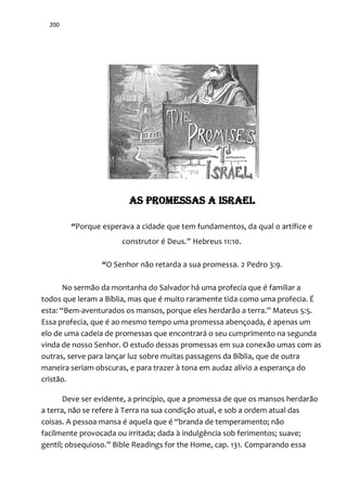 200
AS PROMESSAS A ISRAEL
“Porque esperava a cidade que tem fundamentos, da qual o artífice e
construtor é Deus.” Hebreus 11:10.
“O Senhor não retarda a sua promessa. 2 Pedro 3:9.
No sermão da montanha do Salvador há uma profecia que é familiar a
todos que leram a Bíblia, mas que é muito raramente tida como uma profecia. É
esta: “Bem-aventurados os mansos, porque eles herdar~o a terra.” Mateus 5:5.
Essa profecia, que é ao mesmo tempo uma promessa abençoada, é apenas um
elo de uma cadeia de promessas que encontrará o seu cumprimento na segunda
vinda de nosso Senhor. O estudo dessas promessas em sua conexão umas com as
outras, serve para lançar luz sobre muitas passagens da Bíblia, que de outra
maneira seriam obscuras, e para trazer à tona em audaz alívio a esperança do
cristão.
Deve ser evidente, a princípio, que a promessa de que os mansos herdarão
a terra, não se refere à Terra na sua condição atual, e sob a ordem atual das
coisas. A pessoa mansa é aquela que é “branda de temperamento; não
facilmente provocada ou irritada; dada à indulgência sob ferimentos; suave;
gentil; obsequioso.” Bible Readings for the Home, cap. 131. Comparando essa
 