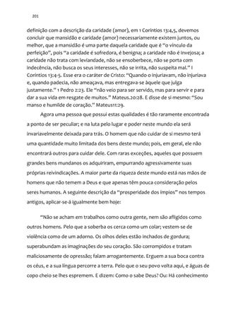 201
definição com a descrição da caridade (amor), em 1 Coríntios 13:4,5, devemos
concluir que mansidão e caridade (amor) necessariamente existem juntos, ou
melhor, que a mansidão é uma parte daquela caridade que é “o vínculo da
perfeiç~o”, pois “a caridade é sofredora, é benigna; a caridade n~o é invejosa; a
caridade não trata com leviandade, não se ensoberbece, não se porta com
indecência, não busca os seus interesses, não se irrita, n~o suspeita mal.” I
Coríntios 13:4-5. Esse era o car|ter de Cristo: “Quando o injuriavam, n~o injuriava
e, quando padecia, não ameaçava, mas entregava-se àquele que julga
justamente.” 1 Pedro 2:23. Ele “n~o veio para ser servido, mas para servir e para
dar a sua vida em resgate de muitos.” Mateus.20:28. E disse de si mesmo: “Sou
manso e humilde de coraç~o.” Mateus11:29.
Agora uma pessoa que possui estas qualidades é tão raramente encontrada
a ponto de ser peculiar; e na luta pelo lugar e poder neste mundo ela será
invariavelmente deixada para trás. O homem que não cuidar de si mesmo terá
uma quantidade muito limitada dos bens deste mundo; pois, em geral, ele não
encontrará outros para cuidar dele. Com raras exceções, aqueles que possuem
grandes bens mundanos os adquiriram, empurrando agressivamente suas
próprias reivindicações. A maior parte da riqueza deste mundo está nas mãos de
homens que não temem a Deus e que apenas têm pouca consideração pelos
seres humanos. A seguinte descrição da “prosperidade dos ímpios” nos tempos
antigos, aplicar-se-á igualmente bem hoje:
“Não se acham em trabalhos como outra gente, nem são afligidos como
outros homens. Pelo que a soberba os cerca como um colar; vestem-se de
violência como de um adorno. Os olhos deles estão inchados de gordura;
superabundam as imaginações do seu coração. São corrompidos e tratam
maliciosamente de opressão; falam arrogantemente. Erguem a sua boca contra
os céus, e a sua língua percorre a terra. Pelo que o seu povo volta aqui, e águas de
copo cheio se lhes espremem. E dizem: Como o sabe Deus? Ou: Há conhecimento
 