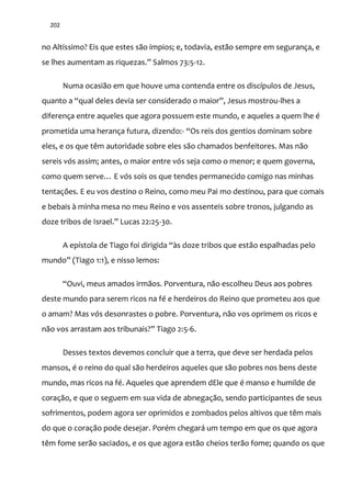 202
no Altíssimo? Eis que estes são ímpios; e, todavia, estão sempre em segurança, e
se lhes aumentam as riquezas.” Salmos 73:5-12.
Numa ocasião em que houve uma contenda entre os discípulos de Jesus,
quanto a “qual deles devia ser considerado o maior”, Jesus mostrou-lhes a
diferença entre aqueles que agora possuem este mundo, e aqueles a quem lhe é
prometida uma herança futura, dizendo:- “Os reis dos gentios dominam sobre
eles, e os que têm autoridade sobre eles são chamados benfeitores. Mas não
sereis vós assim; antes, o maior entre vós seja como o menor; e quem governa,
como quem serve… E vós sois os que tendes permanecido comigo nas minhas
tentações. E eu vos destino o Reino, como meu Pai mo destinou, para que comais
e bebais à minha mesa no meu Reino e vos assenteis sobre tronos, julgando as
doze tribos de Israel.” Lucas 22:25-30.
A epístola de Tiago foi dirigida “{s doze tribos que est~o espalhadas pelo
mundo” (Tiago 1:1), e nisso lemos:
“Ouvi, meus amados irm~os. Porventura, n~o escolheu Deus aos pobres
deste mundo para serem ricos na fé e herdeiros do Reino que prometeu aos que
o amam? Mas vós desonrastes o pobre. Porventura, não vos oprimem os ricos e
n~o vos arrastam aos tribunais?” Tiago 2:5-6.
Desses textos devemos concluir que a terra, que deve ser herdada pelos
mansos, é o reino do qual são herdeiros aqueles que são pobres nos bens deste
mundo, mas ricos na fé. Aqueles que aprendem dEle que é manso e humilde de
coração, e que o seguem em sua vida de abnegação, sendo participantes de seus
sofrimentos, podem agora ser oprimidos e zombados pelos altivos que têm mais
do que o coração pode desejar. Porém chegará um tempo em que os que agora
têm fome serão saciados, e os que agora estão cheios terão fome; quando os que
 