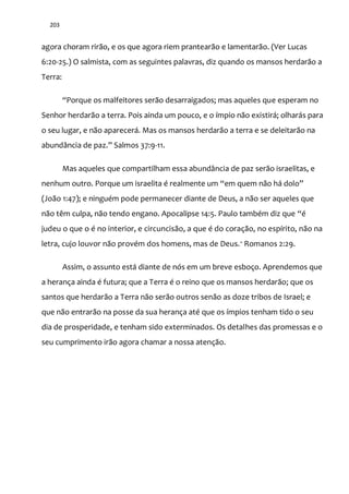 203
agora choram rirão, e os que agora riem prantearão e lamentarão. (Ver Lucas
6:20-25.) O salmista, com as seguintes palavras, diz quando os mansos herdarão a
Terra:
“Porque os malfeitores ser~o desarraigados; mas aqueles que esperam no
Senhor herdarão a terra. Pois ainda um pouco, e o ímpio não existirá; olharás para
o seu lugar, e não aparecerá. Mas os mansos herdarão a terra e se deleitarão na
abund}ncia de paz.” Salmos 37:9-11.
Mas aqueles que compartilham essa abundância de paz serão israelitas, e
nenhum outro. Porque um israelita é realmente um “em quem n~o h| dolo”
(João 1:47); e ninguém pode permanecer diante de Deus, a não ser aqueles que
não têm culpa, não tendo engano. Apocalipse 14:5. Paulo também diz que “é
judeu o que o é no interior, e circuncisão, a que é do coração, no espírito, não na
letra, cujo louvor não provém dos homens, mas de Deus.” Romanos 2:29.
Assim, o assunto está diante de nós em um breve esboço. Aprendemos que
a herança ainda é futura; que a Terra é o reino que os mansos herdarão; que os
santos que herdarão a Terra não serão outros senão as doze tribos de Israel; e
que não entrarão na posse da sua herança até que os ímpios tenham tido o seu
dia de prosperidade, e tenham sido exterminados. Os detalhes das promessas e o
seu cumprimento irão agora chamar a nossa atenção.
 