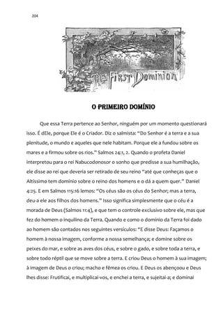 204
O PRIMEIRO DOMÍNIO
Que essa Terra pertence ao Senhor, ninguém por um momento questionará
isso. É dEle, porque Ele é o Criador. Diz o salmista: “Do Senhor é a terra e a sua
plenitude, o mundo e aqueles que nele habitam. Porque ele a fundou sobre os
mares e a firmou sobre os rios.” Salmos 24:1, 2. Quando o profeta Daniel
interpretou para o rei Nabucodonosor o sonho que predisse a sua humilhação,
ele disse ao rei que deveria ser retirado de seu reino “até que conheças que o
Altíssimo tem domínio sobre o reino dos homens e o d| a quem quer.” Daniel
4:25. E em Salmos 115:16 lemos: “Os céus são os céus do Senhor; mas a terra,
deu-a ele aos filhos dos homens.” Isso significa simplesmente que o céu é a
morada de Deus (Salmos 11:4), e que tem o controle exclusivo sobre ele, mas que
fez do homem o inquilino da Terra. Quando e como o domínio da Terra foi dado
ao homem s~o contados nos seguintes versículos: “E disse Deus: Façamos o
homem à nossa imagem, conforme a nossa semelhança; e domine sobre os
peixes do mar, e sobre as aves dos céus, e sobre o gado, e sobre toda a terra, e
sobre todo réptil que se move sobre a terra. E criou Deus o homem à sua imagem;
à imagem de Deus o criou; macho e fêmea os criou. E Deus os abençoou e Deus
lhes disse: Frutificai, e multiplicai-vos, e enchei a terra, e sujeitai-a; e dominai
 