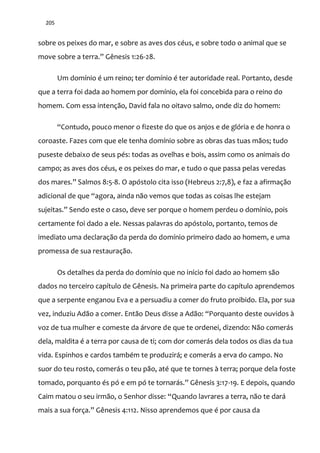 205
sobre os peixes do mar, e sobre as aves dos céus, e sobre todo o animal que se
move sobre a terra.” Gênesis 1:26-28.
Um domínio é um reino; ter domínio é ter autoridade real. Portanto, desde
que a terra foi dada ao homem por domínio, ela foi concebida para o reino do
homem. Com essa intenção, David fala no oitavo salmo, onde diz do homem:
“Contudo, pouco menor o fizeste do que os anjos e de glória e de honra o
coroaste. Fazes com que ele tenha domínio sobre as obras das tuas mãos; tudo
puseste debaixo de seus pés: todas as ovelhas e bois, assim como os animais do
campo; as aves dos céus, e os peixes do mar, e tudo o que passa pelas veredas
dos mares.” Salmos 8:5-8. O apóstolo cita isso (Hebreus 2:7,8), e faz a afirmação
adicional de que “agora, ainda não vemos que todas as coisas lhe estejam
sujeitas.” Sendo este o caso, deve ser porque o homem perdeu o domínio, pois
certamente foi dado a ele. Nessas palavras do apóstolo, portanto, temos de
imediato uma declaração da perda do domínio primeiro dado ao homem, e uma
promessa de sua restauração.
Os detalhes da perda do domínio que no início foi dado ao homem são
dados no terceiro capítulo de Gênesis. Na primeira parte do capítulo aprendemos
que a serpente enganou Eva e a persuadiu a comer do fruto proibido. Ela, por sua
vez, induziu Ad~o a comer. Ent~o Deus disse a Ad~o: “Porquanto deste ouvidos {
voz de tua mulher e comeste da árvore de que te ordenei, dizendo: Não comerás
dela, maldita é a terra por causa de ti; com dor comerás dela todos os dias da tua
vida. Espinhos e cardos também te produzirá; e comerás a erva do campo. No
suor do teu rosto, comerás o teu pão, até que te tornes à terra; porque dela foste
tomado, porquanto és pó e em pó te tornar|s.” Gênesis 3:17-19. E depois, quando
Caim matou o seu irm~o, o Senhor disse: “Quando lavrares a terra, não te dará
mais a sua força.” Gênesis 4:112. Nisso aprendemos que é por causa da
 