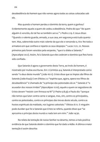 206
desobediência do homem que não vemos agora todas as coisas colocadas sob
ele.
Mas quando o homem perdeu o domínio da terra, quem o ganhou?
Evidentemente aquele a quem ele cedeu a obediência. Pedro diz que “de quem
alguém é vencido, do tal faz-se também servo.” 2 Pedro 2:19. E Jesus disse:
“Quando o valente guarda, armado, a sua casa, em segurança est| tudo quanto
tem. Mas, sobrevindo outro mais valente do que ele e vencendo-o, tira- lhe toda a
armadura em que confiava e reparte os seus despojos.” Lucas 11:21, 22. Nossos
primeiros pais foram vencidos pela serpente, “que é o diabo e Satan|s.”
(Apocalipse 20:2). Assim, foi a Satanás que eles cederam o domínio que lhes havia
sido confiado.
Que Satanás é agora o governante desta Terra, ao invés do homem, é
mostrado por muitas escrituras. Em 2 Coríntios 4:4, Satanás é interpretado como
sendo “o deus deste mundo” (João 16:11). Cristo disse que os ímpios são filhos de
Satanás (João 8:44); E em Efésios 2:2 “espírito que, agora, opera nos filhos da
desobediência” é chamado de “o príncipe das potestades do ar.” Satan|s é “o
acusador dos nossos irm~os” (Apocalipse 12:10), aquele a quem os seguidores de
Cristo devem “resistir com firmeza na fé” (1 Pedro 5:8,9); e Paulo diz: “porque
não temos que lutar contra carne e sangue, mas, sim, contra os principados,
contra as potestades, contra os príncipes das trevas deste século, contra as
hostes espirituais da maldade, nos lugares celestiais.” Efésios 6:12. E ninguém
pode duvidar que foi a Satanás que Cristo se referiu, quando disse que “se
aproxima o príncipe deste mundo e nada tem em mim.” João 14:30.
No relato da tentação de nosso Senhor no deserto, temos a mais positiva
evidência de que Satanás detém o domínio que foi dado a Adão. A última e maior
tentação é assim descrita:
 