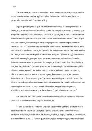 207
“Novamente, o transportou o diabo a um monte muito alto; e mostrou-lhe
todos os reinos do mundo e a glória deles. E disse-lhe: Tudo isto te darei se,
prostrado, me adorares.” Mateus 4:8, 9.
Alguns podem pensar que Satanás mentiu quando fez essa promessa a
Cristo, e que ele sabia que não tinha o poder de cumprir a promessa, mesmo que
ele pudesse ter induzido o Senhor a cumprir as condições. Não há dúvida de que
Satanás mentiu quando disse que daria todos os reinos do mundo a Cristo, e que
não tinha intenção de entregar nada do que possuía se ele não possuísse os
reinos da Terra. Cristo certamente o sabia, e nesse caso a oferta de Satanás a Ele
n~o teria sido nenhuma tentaç~o. Quando Satan|s disse a Jesus: “Se tu és o Filho
de Deus, manda que estas pedras se tornem em p~es.” (Mateus 4:3), houve uma
verdadeira tentação, porque Jesus estava extremamente faminto. Quando
Satan|s colocou Jesus no pin|culo do templo, e disse: “Se tu és o Filho de Deus,
lança-te daqui abaixo” (Mateus 4:6), houve uma tentação de mostrar seu poder
divino. E assim, quando Satanás mostrou a Jesus todos os reinos do mundo,
oferecendo-os em troca de sua homenagem, houve uma tentação, porque
Satanás estava oferecendo o que Cristo veio ao mundo para redimir. Jesus não
disse a Satanás que ele não tinha o direito de oferecer-lhe os reinos deste mundo,
mas simplesmente se recusou a aceitá-los sobre as condições impostas,
admitindo assim tacitamente que Satan|s era “o príncipe deste mundo.”
Em Ezequiel 28:12-17, temos uma referência inequívoca a Satanás. Nenhum
outro ser poderia merecer a seguinte descrição:
“Tu és o aferidor da medida, cheio de sabedoria e perfeito em formosura.
Estavas no Éden, jardim de Deus; toda pedra preciosa era a tua cobertura: a
sardônia, o topázio, o diamante, a turquesa, o ônix, o jaspe, a safira, o carbúnculo,
a esmeralda e o ouro. … Tu eras querubim ungido para proteger, e te estabeleci;
 