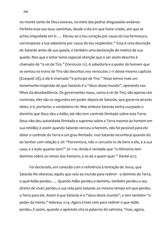 208
no monte santo de Deus estavas, no meio das pedras afogueadas andavas.
Perfeito eras nos teus caminhos, desde o dia em que foste criado, até que se
achou iniquidade em ti. … Elevou-se o teu coração por causa da tua formosura,
corrompeste a tua sabedoria por causa do teu resplendor.” Essa é uma descriç~o
de Satanás antes de sua queda, e também uma declaração do motivo de sua
queda. Mas que o leitor tome especial atenção que o ser assim descrito é
chamado de “o rei de Tiro.” (Versículo 12). A sabedoria e o poder do homem que
se sentou no trono de Tiro são descritos nos versículos 2-11 deste mesmo capítulo
(Ezequiel 28), e ele é chamado “o príncipe de Tiro.” Nisso temos mais um
testemunho inspirado de que Satan|s é o “deus deste mundo”, operando nos
filhos da desobediência. Os governantes maus, como o rei de Tiro, são apenas reis
nominais; eles são os segundos em poder depois de Satanás, que governa através
deles, e é, portanto, o verdadeiro rei. Mas embora Satanás tenha usurpado o
domínio que Deus deu a Adão, ele não tem controle ilimitado sobre esta Terra.
Deus não deu autoridade ilimitada e suprema sobre a Terra mesmo ao homem em
sua retidão; e assim quando Satanás venceu o homem, não foi possível para ele
obter o controle da Terra a um grau ilimitado. Isso Satanás reconhece quando diz
ao Senhor com relação a Jó: “Porventura, não o cercaste tu de bens a ele, e a sua
casa, e a tudo quanto tem?” Jó 1:10. Ainda é verdade que “o Altíssimo tem
domínio sobre os reinos dos homens, e os d| a quem quer.” Daniel 4:17.
Foi declarado, em conexão com a referência à tentação de Jesus, que
Satanás lhe ofereceu aquilo que veio ao mundo para redimir - o domínio da Terra,
o qual Ad~o perdeu. … Quando Ad~o perdeu o domínio, também perdeu o seu
direito de viver; perdeu a sua vida para Satanás ao mesmo tempo em que perdeu
a Terra para ele. Assim é que Satanás é o “deus deste mundo”, e tem também “o
poder da morte.” Hebreus 2:14. Agora Cristo veio para redimir o que Adão
perdeu. E assim, quando o apóstolo cita as palavras do salmista, “mas, agora,
 