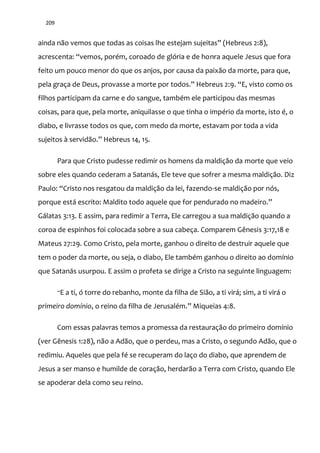 209
ainda n~o vemos que todas as coisas lhe estejam sujeitas” (Hebreus 2:8),
acrescenta: “vemos, porém, coroado de glória e de honra aquele Jesus que fora
feito um pouco menor do que os anjos, por causa da paixão da morte, para que,
pela graça de Deus, provasse a morte por todos.” Hebreus 2:9. “E, visto como os
filhos participam da carne e do sangue, também ele participou das mesmas
coisas, para que, pela morte, aniquilasse o que tinha o império da morte, isto é, o
diabo, e livrasse todos os que, com medo da morte, estavam por toda a vida
sujeitos { servid~o.” Hebreus 14, 15.
Para que Cristo pudesse redimir os homens da maldição da morte que veio
sobre eles quando cederam a Satanás, Ele teve que sofrer a mesma maldição. Diz
Paulo: “Cristo nos resgatou da maldiç~o da lei, fazendo-se maldição por nós,
porque est| escrito: Maldito todo aquele que for pendurado no madeiro.”
Gálatas 3:13. E assim, para redimir a Terra, Ele carregou a sua maldição quando a
coroa de espinhos foi colocada sobre a sua cabeça. Comparem Gênesis 3:17,18 e
Mateus 27:29. Como Cristo, pela morte, ganhou o direito de destruir aquele que
tem o poder da morte, ou seja, o diabo, Ele também ganhou o direito ao domínio
que Satanás usurpou. E assim o profeta se dirige a Cristo na seguinte linguagem:
“E a ti, ó torre do rebanho, monte da filha de Sião, a ti virá; sim, a ti virá o
primeiro domínio, o reino da filha de Jerusalém.” Miqueias 4:8.
Com essas palavras temos a promessa da restauração do primeiro domínio
(ver Gênesis 1:28), não a Adão, que o perdeu, mas a Cristo, o segundo Adão, que o
redimiu. Aqueles que pela fé se recuperam do laço do diabo, que aprendem de
Jesus a ser manso e humilde de coração, herdarão a Terra com Cristo, quando Ele
se apoderar dela como seu reino.
 