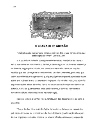 212
O CHAMADO DE ABRAÃO
“Multiplicarei a tua semente como as estrelas dos céus e como a areia que
est| na praia do mar.” Gênesis 22:17.
Mas quando os homens começaram novamente a multiplicar-se sobre a
terra, abandonaram novamente o Senhor, e se entregaram totalmente ao serviço
de Satanás. Logo após o dilúvio, nós os encontramos tão cheios de orgulho
rebelde que eles começaram a construir uma cidade e uma torre, pensando que
assim poderiam se proteger contra qualquer julgamento que Deus pudesse trazer
sobre eles. Gênesis 11:1-9. Essa tentativa impiedosa foi levada a nada, e o povo foi
espalhado sobre a face de toda a Terra, no entanto não abandonou o serviço de
Satanás. Cerca de quatrocentos anos após o dilúvio, o povo da Terra estava
novamente afundado na idolatria e na superstição.
Naquele tempo, o Senhor veio a Abraão, um dos descendentes de Sem, e
disse-lhe:
“Ora, o Senhor disse a Abr~o: Sai-te da tua terra, da tua, e da casa de teu
pai, para a terra que eu te mostrarei. Eu farei de ti uma grande nação; abençoar-
te-ei, e engrandecerei o teu nome; e tu, sê uma bênção. Abençoarei aos que te
 