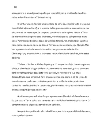 213
abençoarem, e amaldiçoarei àquele que te amaldiçoar; e em ti serão benditas
todas as famílias da terra.” Gênesis 12:1-3.
O Senhor viu em Abraão uma vontade de servi-Lo, embora todo o seu povo
fosse idólatra (Josué 24:2), e o separou deles, para que não se contaminasse por
eles, mas se tornasse o pai de um povo que deveria estar apto a herdar a Terra.
Se examinarmos de perto essa promessa, veremos que ela compreende muita
coisa. “Em ti ser~o benditas todas as famílias da terra.” (Gênesis 12:3), significa
nada menos do que a posse de toda a Terra pelos descendentes de Abraão. Mas
isso aparecerá mais claramente à medida que passarmos adiante. Em
Gênesis13:14-17 encontramos a promessa renovada mais em detalhes, com estas
palavras:
“E disse o Senhor a Abrão, depois que Ló se apartou dele: Levanta agora os
olhos, e olha desde o lugar onde estás, para o norte, para o sul, para o oriente e
para o oriente; porque toda esta terra que vês, te hei de dar a ti, e à tua
descendência, para sempre. E farei a tua descendência como o pó da terra; de
maneira que se puder ser contado o pó da terra, então também poderá ser
contada a tua descendência. Levanta-te, percorre esta terra, no seu comprimento
e na sua largura; porque a darei a ti.”
Aqui temos provas fortes de que a promessa a Abraão incluía nada menos
do que toda a Terra, pois a sua semente seria multiplicada como o pó da terra. O
comprimento e a largura da terra deviam ser deles.
Naquele tempo Abraão não tinha filhos e, em toda a probabilidade humana,
nunca poderia ter um.
 